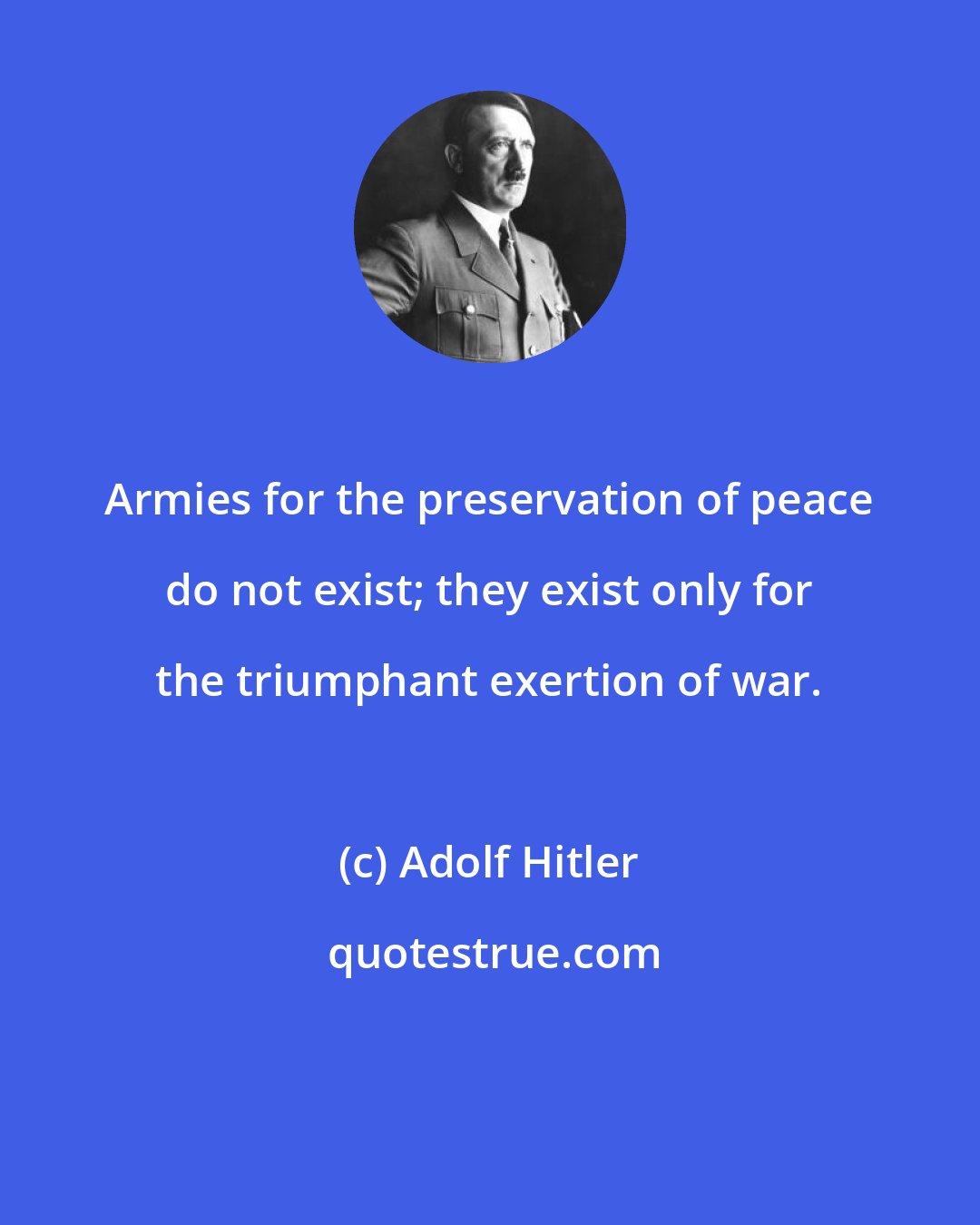 Adolf Hitler: Armies for the preservation of peace do not exist; they exist only for the triumphant exertion of war.