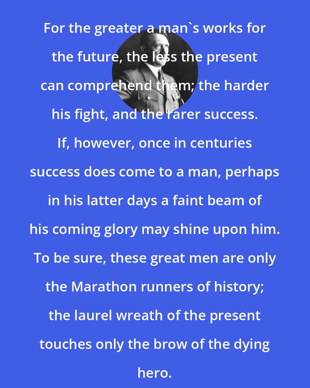 Adolf Hitler: For the greater a man's works for the future, the less the present can comprehend them; the harder his fight, and the rarer success. If, however, once in centuries success does come to a man, perhaps in his latter days a faint beam of his coming glory may shine upon him. To be sure, these great men are only the Marathon runners of history; the laurel wreath of the present touches only the brow of the dying hero.