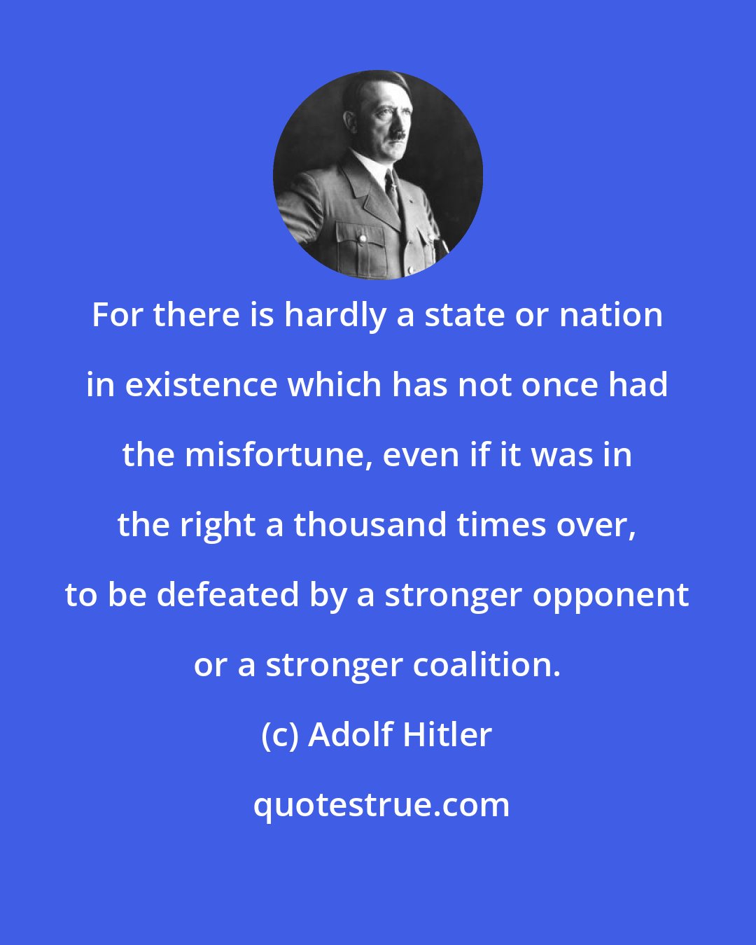 Adolf Hitler: For there is hardly a state or nation in existence which has not once had the misfortune, even if it was in the right a thousand times over, to be defeated by a stronger opponent or a stronger coalition.