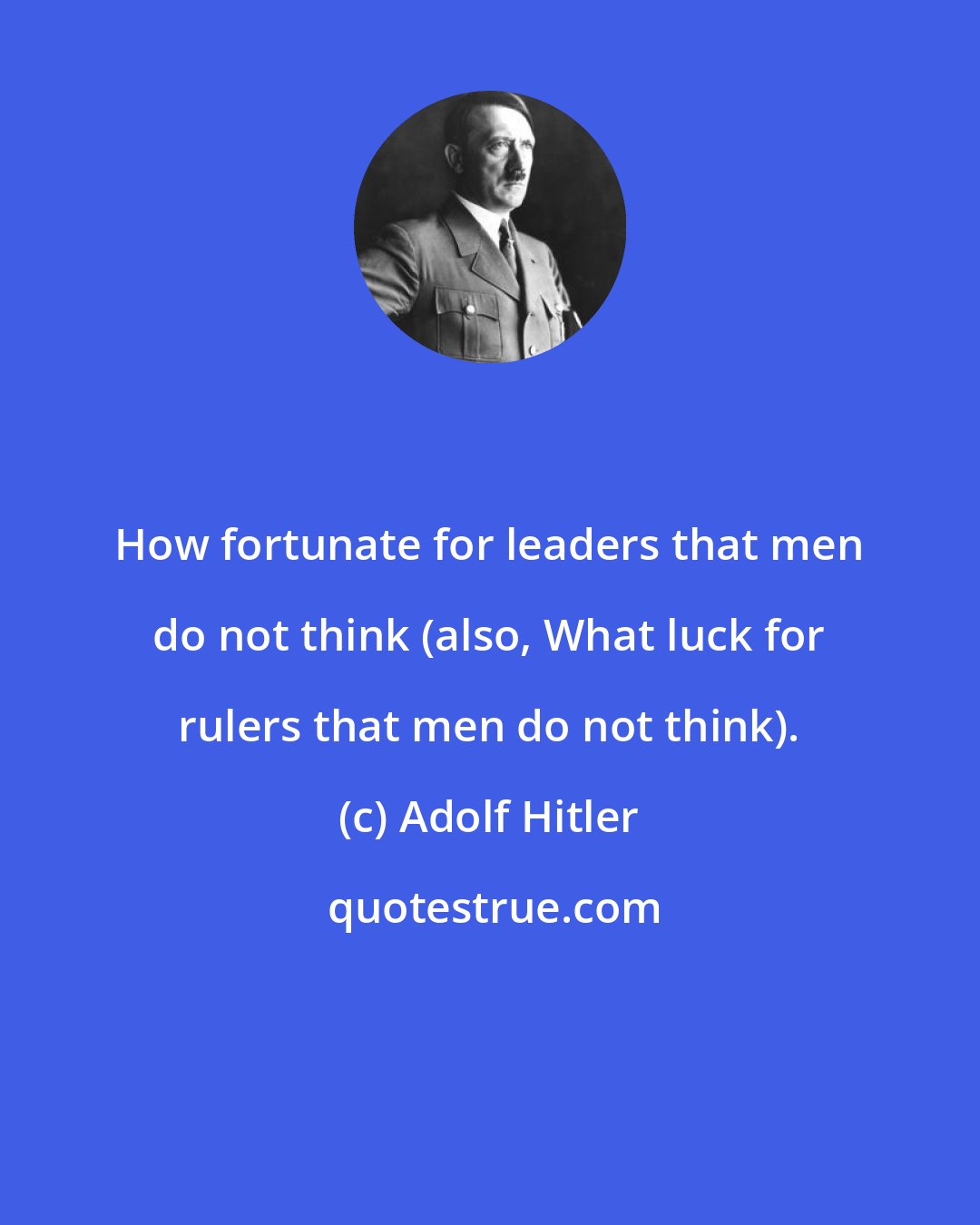 Adolf Hitler: How fortunate for leaders that men do not think (also, What luck for rulers that men do not think).