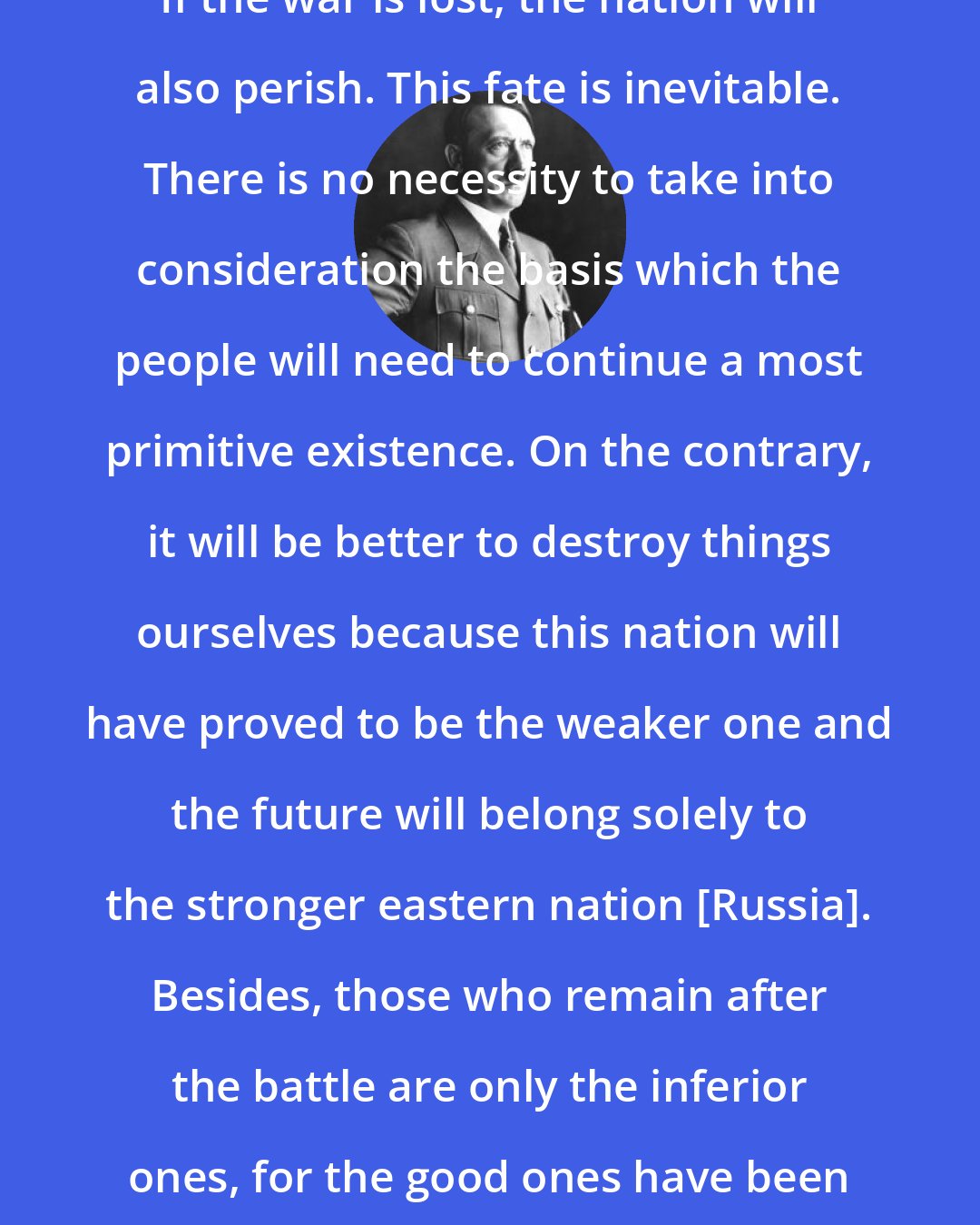 Adolf Hitler: If the war is lost, the nation will also perish. This fate is inevitable. There is no necessity to take into consideration the basis which the people will need to continue a most primitive existence. On the contrary, it will be better to destroy things ourselves because this nation will have proved to be the weaker one and the future will belong solely to the stronger eastern nation [Russia]. Besides, those who remain after the battle are only the inferior ones, for the good ones have been killed.