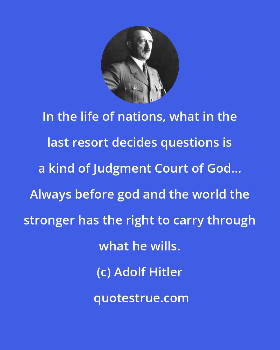 Adolf Hitler: In the life of nations, what in the last resort decides questions is a kind of Judgment Court of God... Always before god and the world the stronger has the right to carry through what he wills.