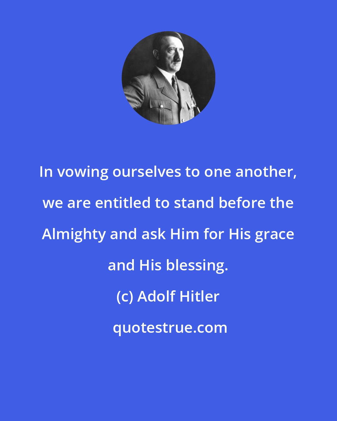 Adolf Hitler: In vowing ourselves to one another, we are entitled to stand before the Almighty and ask Him for His grace and His blessing.