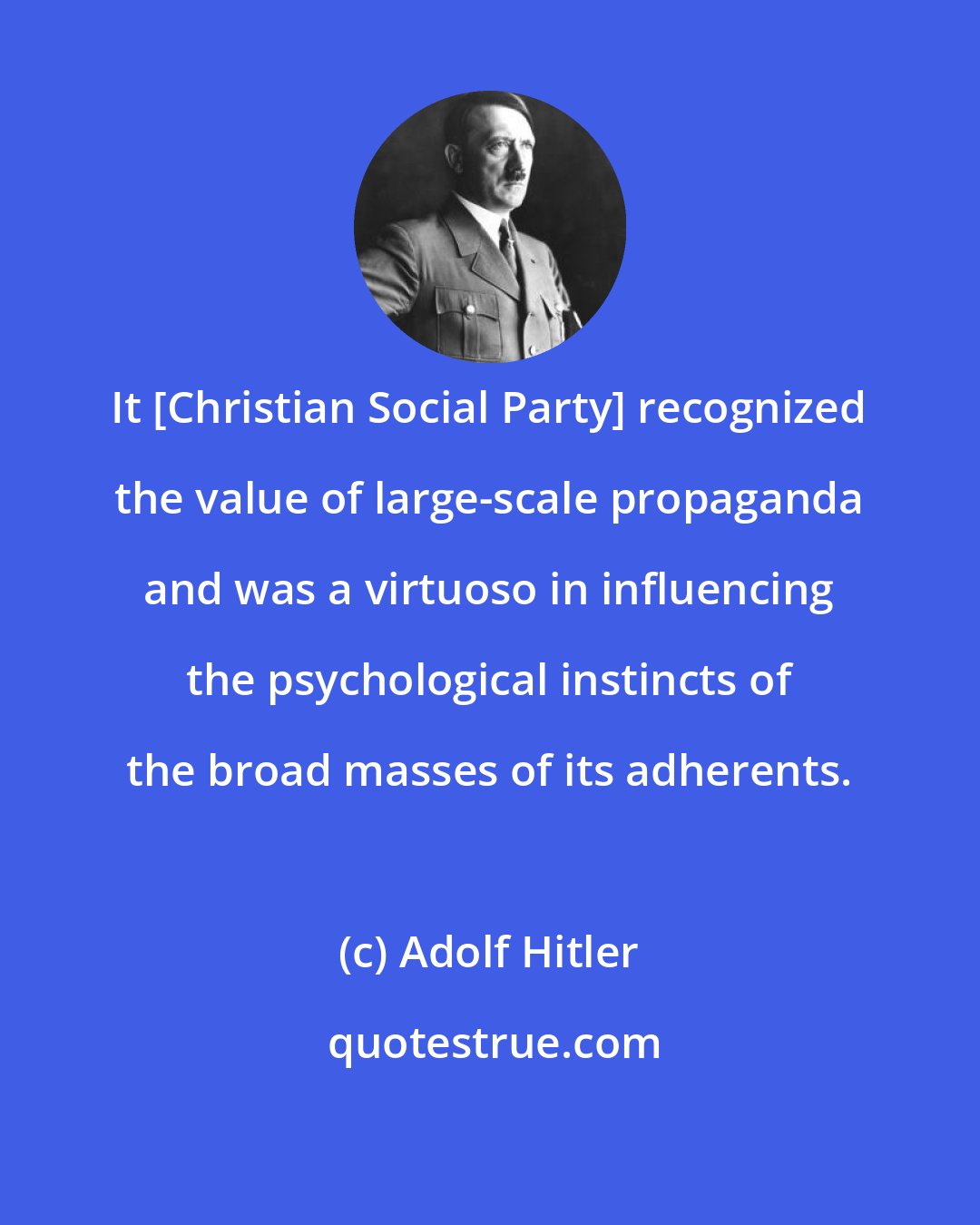 Adolf Hitler: It [Christian Social Party] recognized the value of large-scale propaganda and was a virtuoso in influencing the psychological instincts of the broad masses of its adherents.