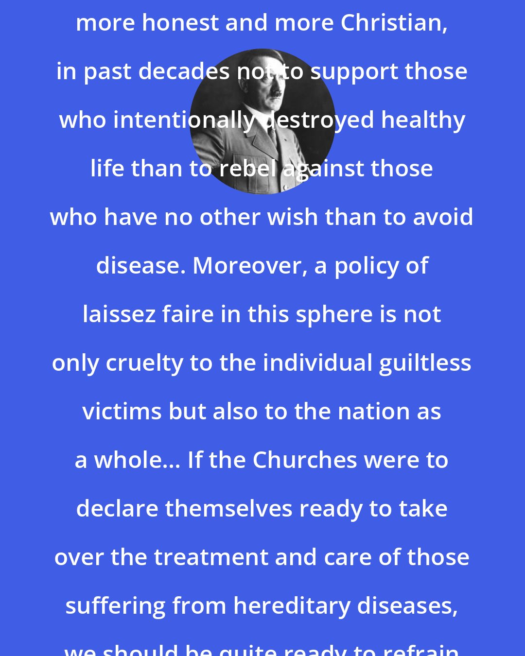 Adolf Hitler: It would have been more to the point, more honest and more Christian, in past decades not to support those who intentionally destroyed healthy life than to rebel against those who have no other wish than to avoid disease. Moreover, a policy of laissez faire in this sphere is not only cruelty to the individual guiltless victims but also to the nation as a whole... If the Churches were to declare themselves ready to take over the treatment and care of those suffering from hereditary diseases, we should be quite ready to refrain from sterilizing them.