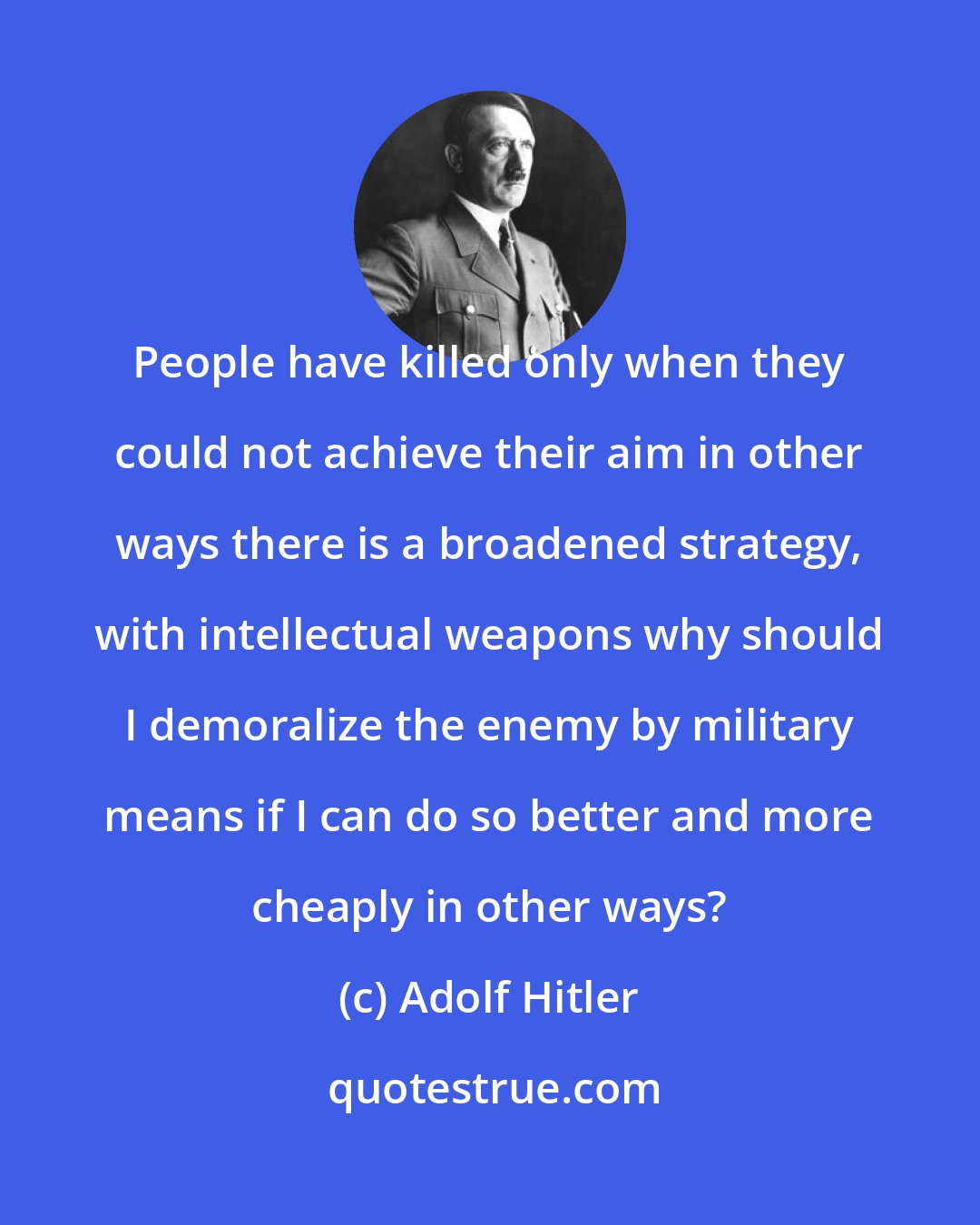 Adolf Hitler: People have killed only when they could not achieve their aim in other ways there is a broadened strategy, with intellectual weapons why should I demoralize the enemy by military means if I can do so better and more cheaply in other ways?