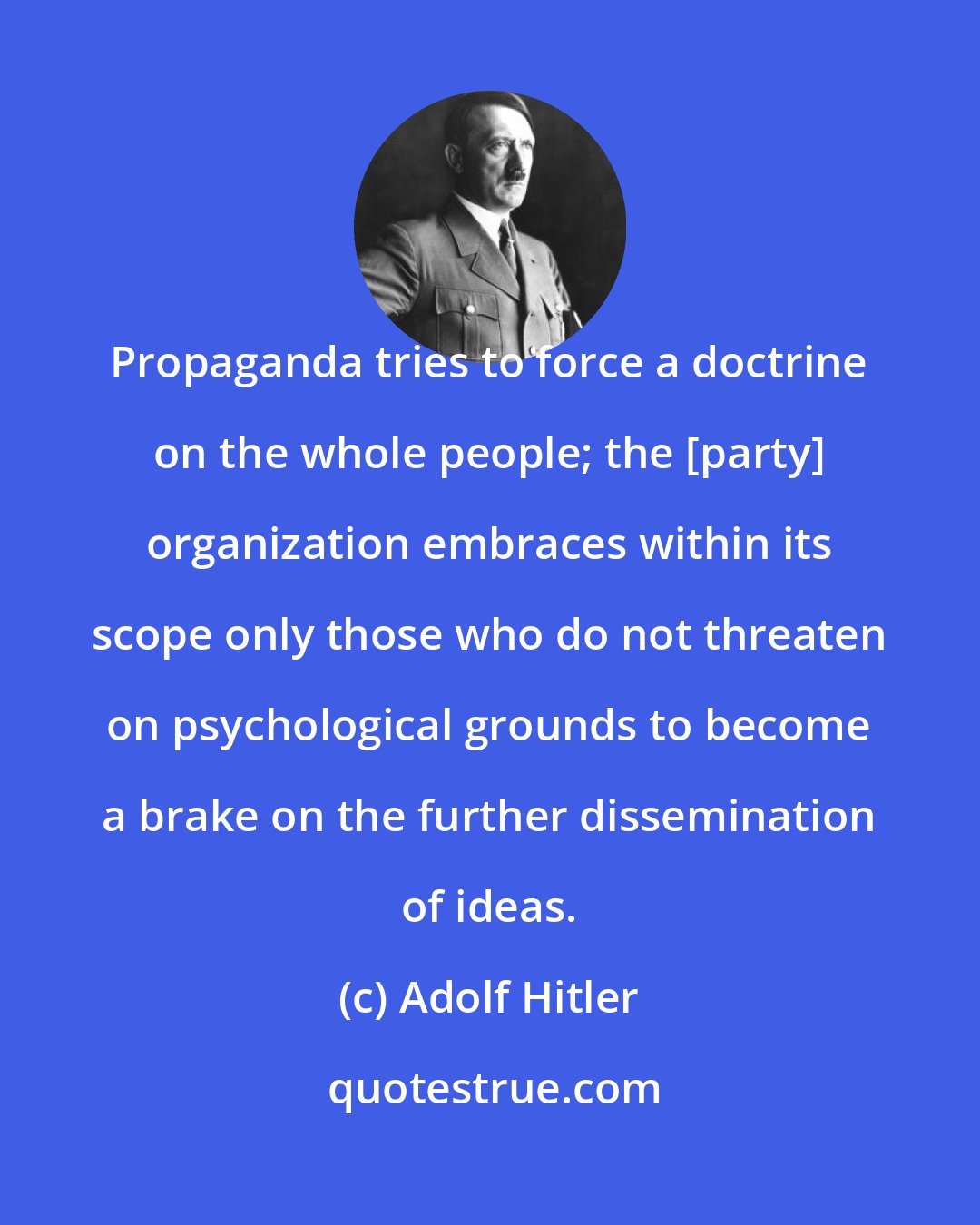 Adolf Hitler: Propaganda tries to force a doctrine on the whole people; the [party] organization embraces within its scope only those who do not threaten on psychological grounds to become a brake on the further dissemination of ideas.