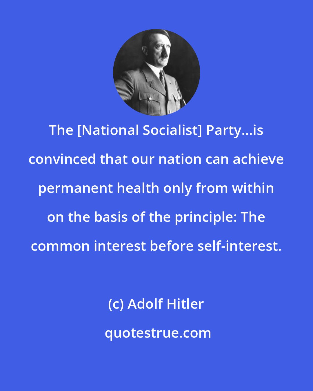 Adolf Hitler: The [National Socialist] Party...is convinced that our nation can achieve permanent health only from within on the basis of the principle: The common interest before self-interest.