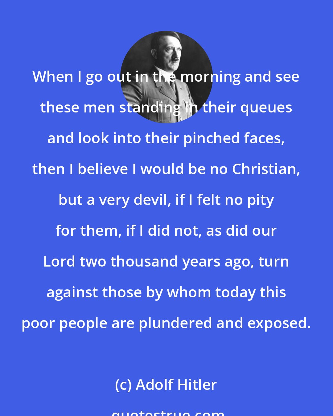 Adolf Hitler: When I go out in the morning and see these men standing in their queues and look into their pinched faces, then I believe I would be no Christian, but a very devil, if I felt no pity for them, if I did not, as did our Lord two thousand years ago, turn against those by whom today this poor people are plundered and exposed.