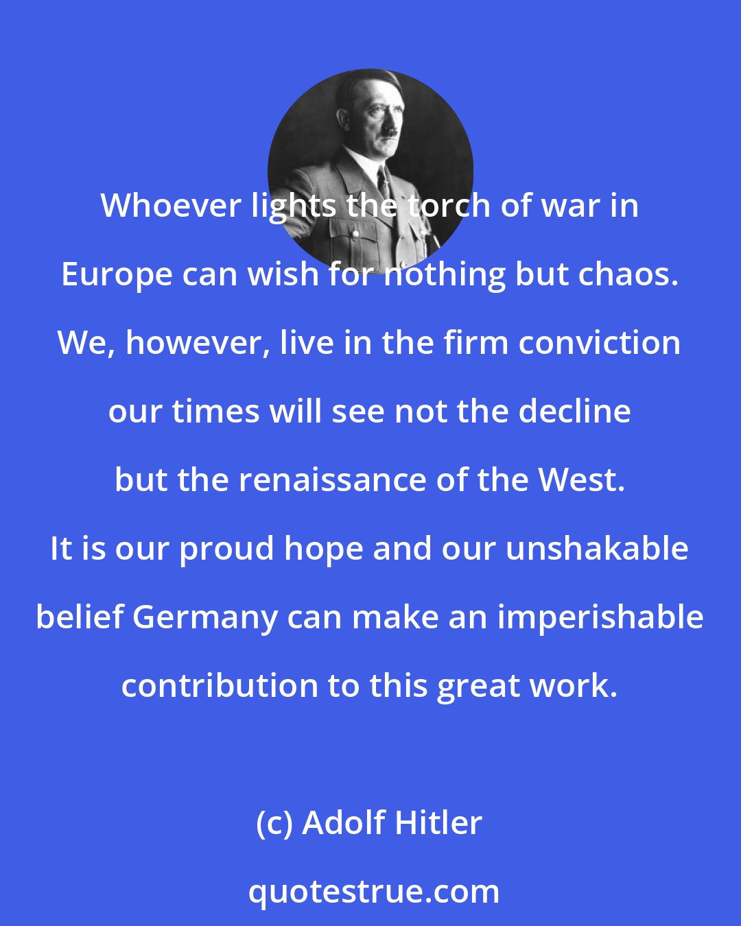 Adolf Hitler: Whoever lights the torch of war in Europe can wish for nothing but chaos. We, however, live in the firm conviction our times will see not the decline but the renaissance of the West. It is our proud hope and our unshakable belief Germany can make an imperishable contribution to this great work.