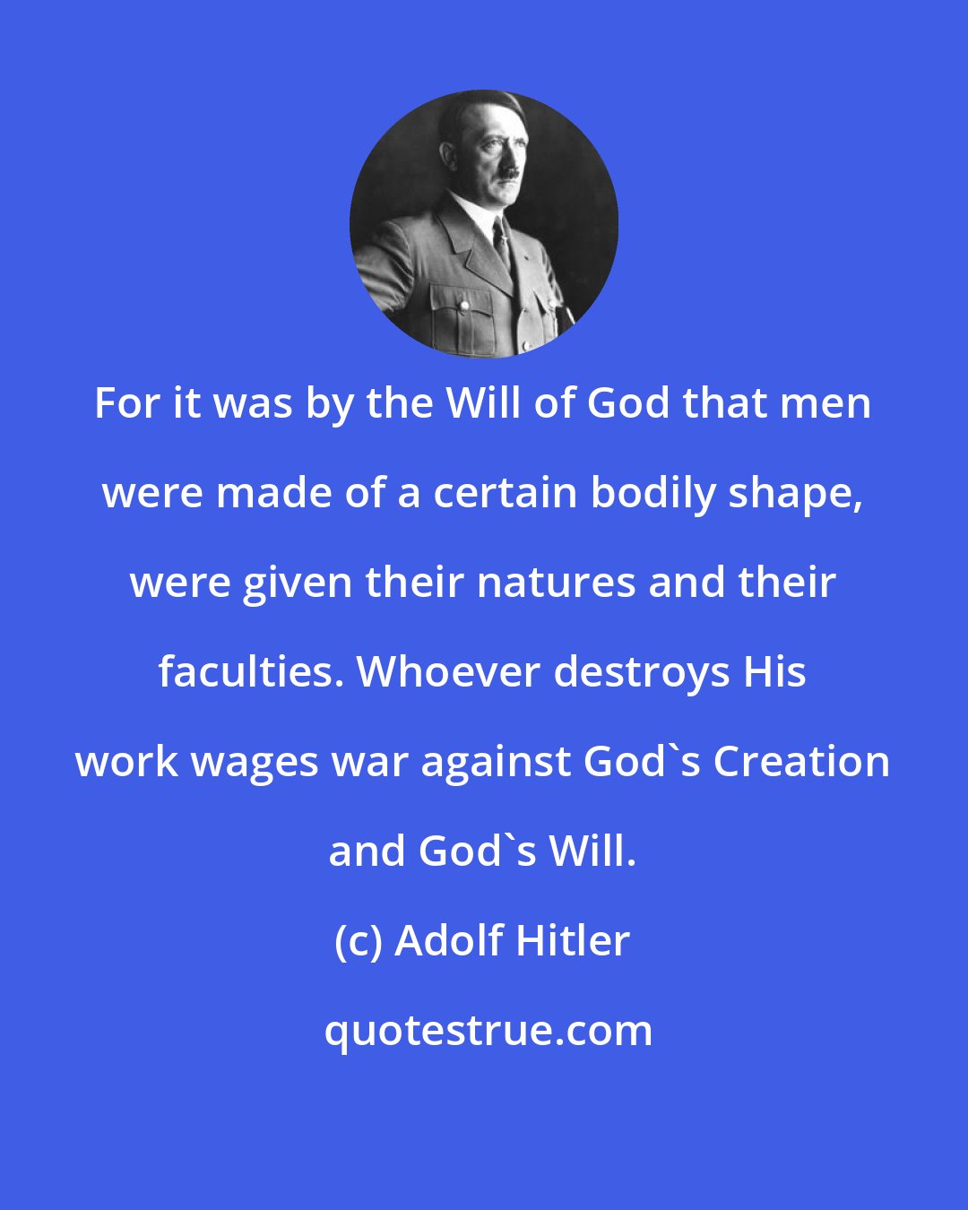 Adolf Hitler: For it was by the Will of God that men were made of a certain bodily shape, were given their natures and their faculties. Whoever destroys His work wages war against God's Creation and God's Will.