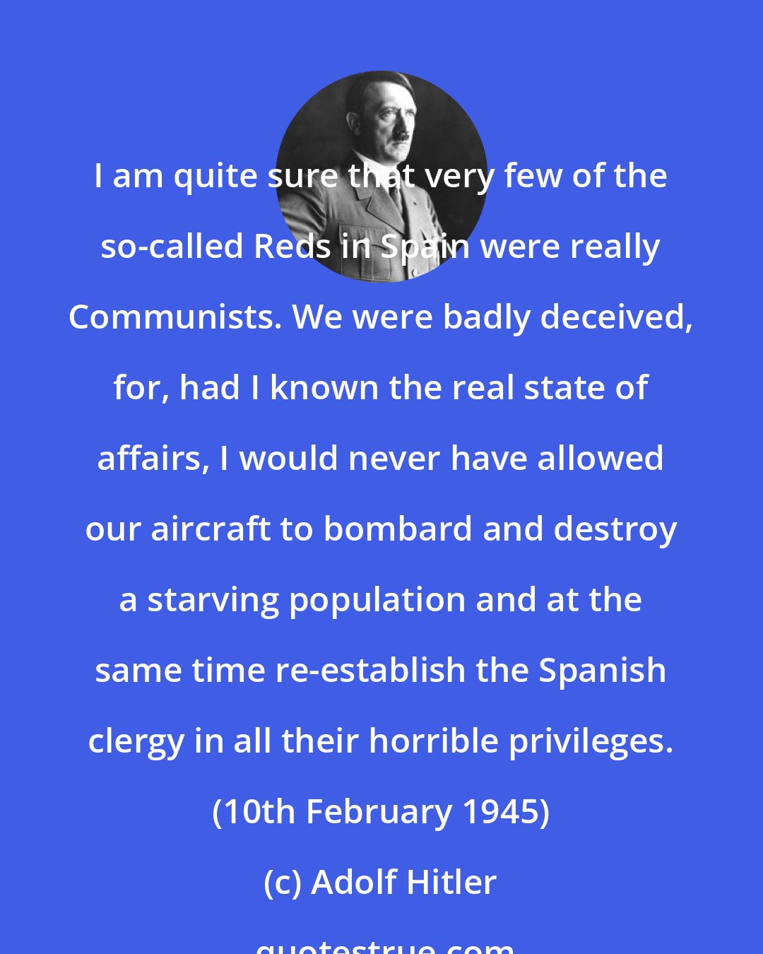 Adolf Hitler: I am quite sure that very few of the so-called Reds in Spain were really Communists. We were badly deceived, for, had I known the real state of affairs, I would never have allowed our aircraft to bombard and destroy a starving population and at the same time re-establish the Spanish clergy in all their horrible privileges. (10th February 1945)