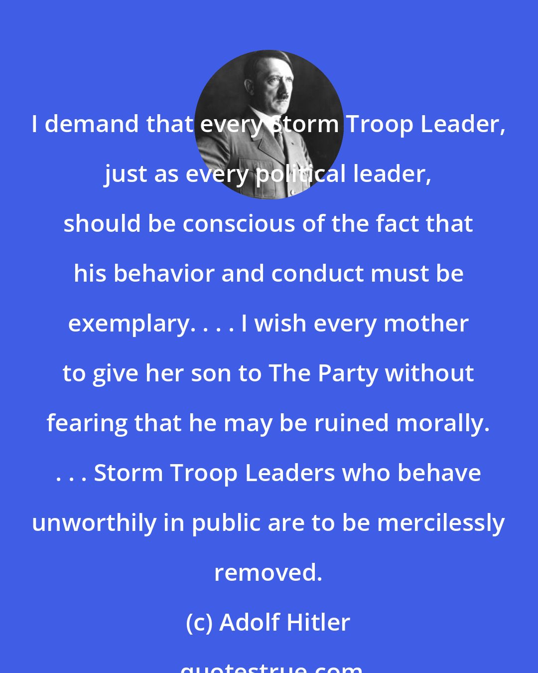 Adolf Hitler: I demand that every Storm Troop Leader, just as every political leader, should be conscious of the fact that his behavior and conduct must be exemplary. . . . I wish every mother to give her son to The Party without fearing that he may be ruined morally. . . . Storm Troop Leaders who behave unworthily in public are to be mercilessly removed.