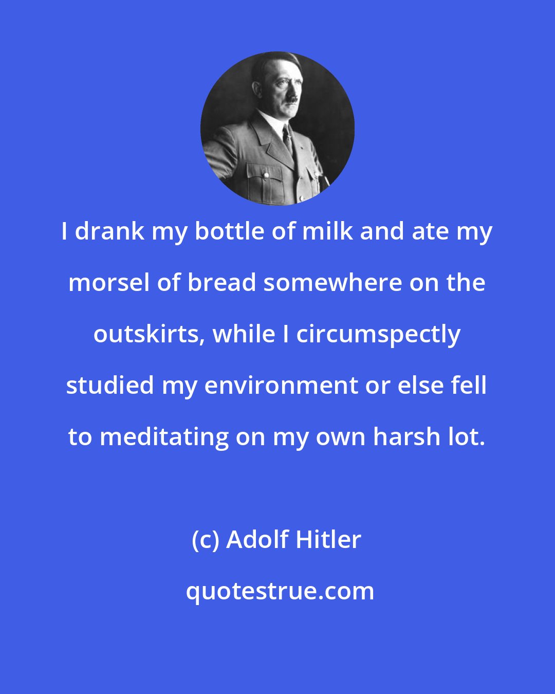 Adolf Hitler: I drank my bottle of milk and ate my morsel of bread somewhere on the outskirts, while I circumspectly studied my environment or else fell to meditating on my own harsh lot.