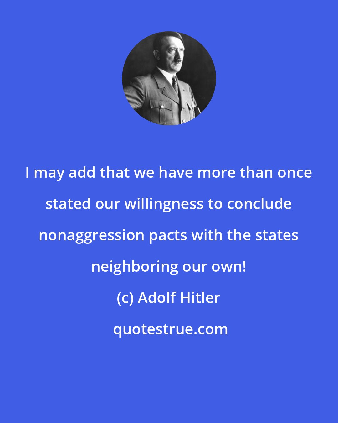 Adolf Hitler: I may add that we have more than once stated our willingness to conclude nonaggression pacts with the states neighboring our own!