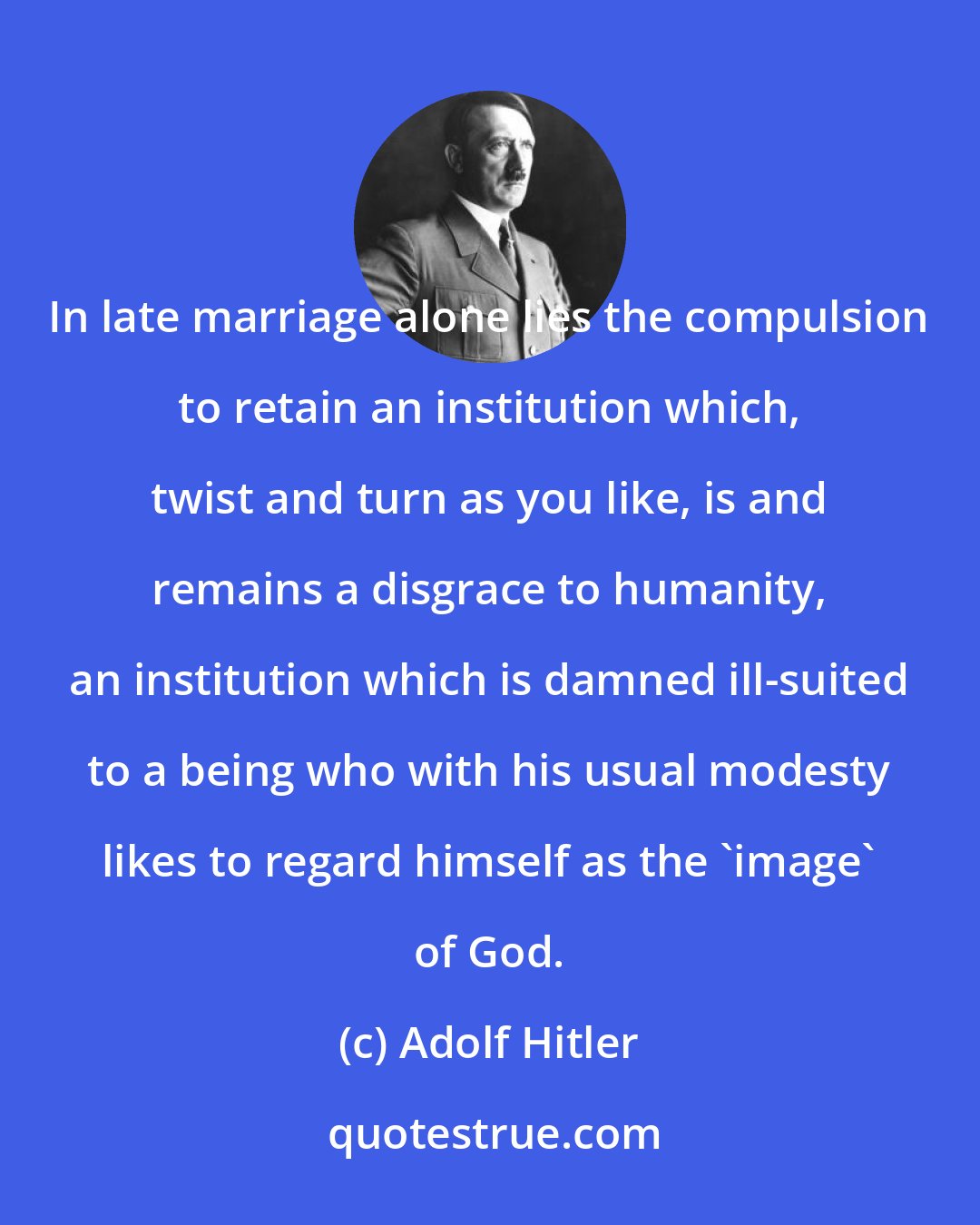 Adolf Hitler: In late marriage alone lies the compulsion to retain an institution which, twist and turn as you like, is and remains a disgrace to humanity, an institution which is damned ill-suited to a being who with his usual modesty likes to regard himself as the 'image' of God.