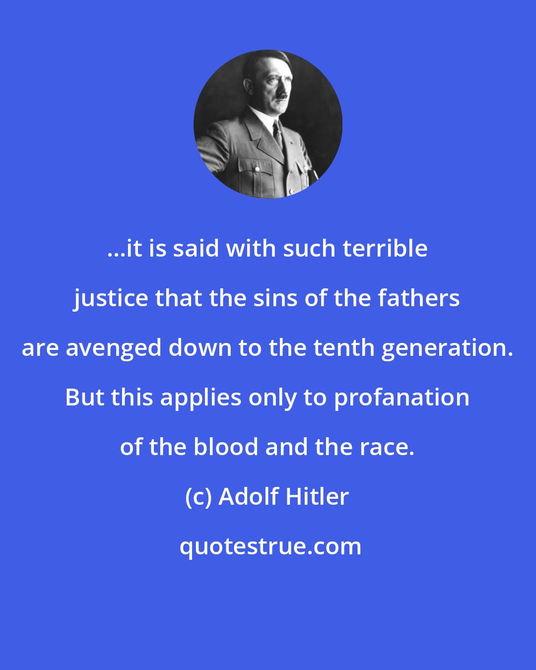 Adolf Hitler: ...it is said with such terrible justice that the sins of the fathers are avenged down to the tenth generation. But this applies only to profanation of the blood and the race.