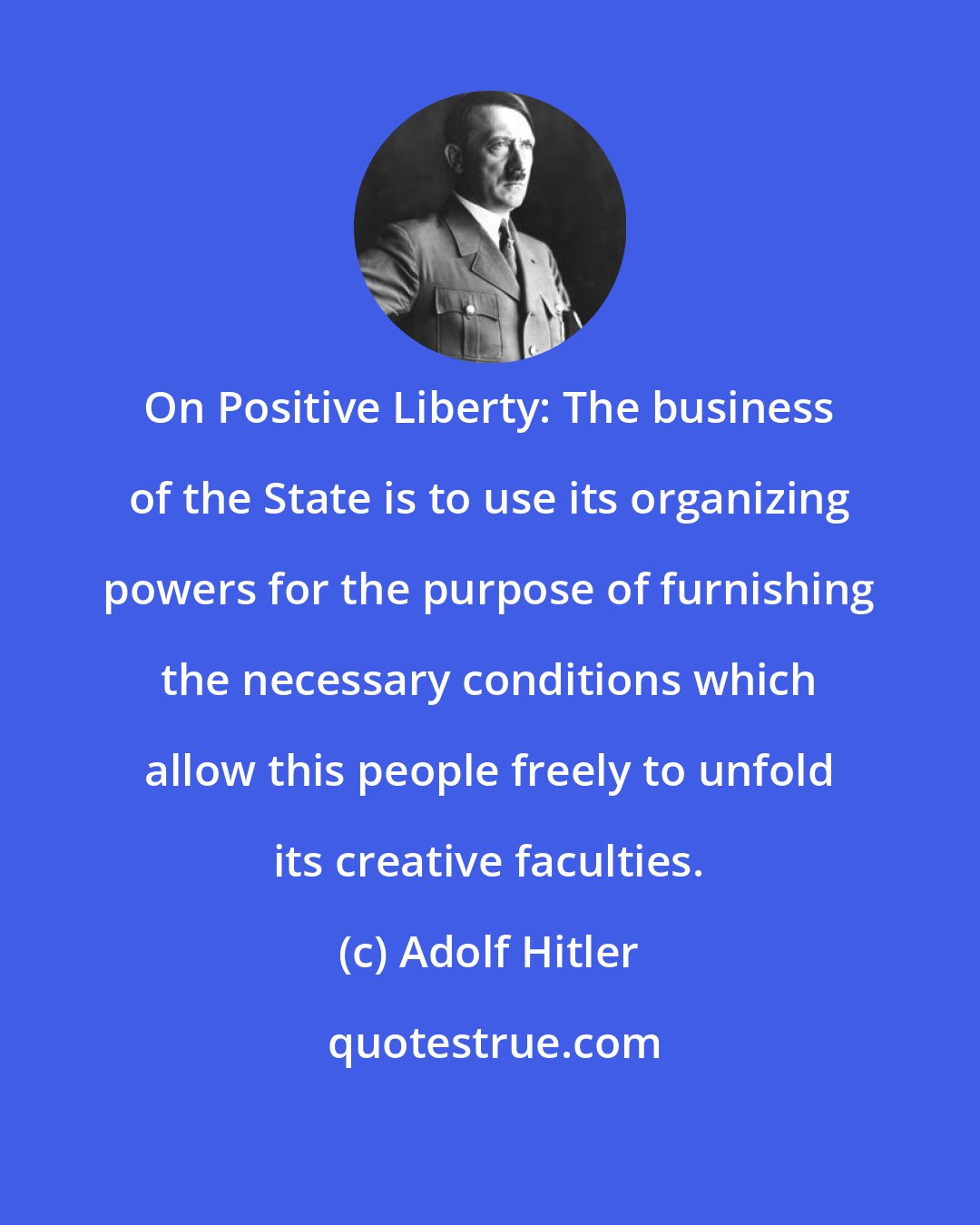 Adolf Hitler: On Positive Liberty: The business of the State is to use its organizing powers for the purpose of furnishing the necessary conditions which allow this people freely to unfold its creative faculties.