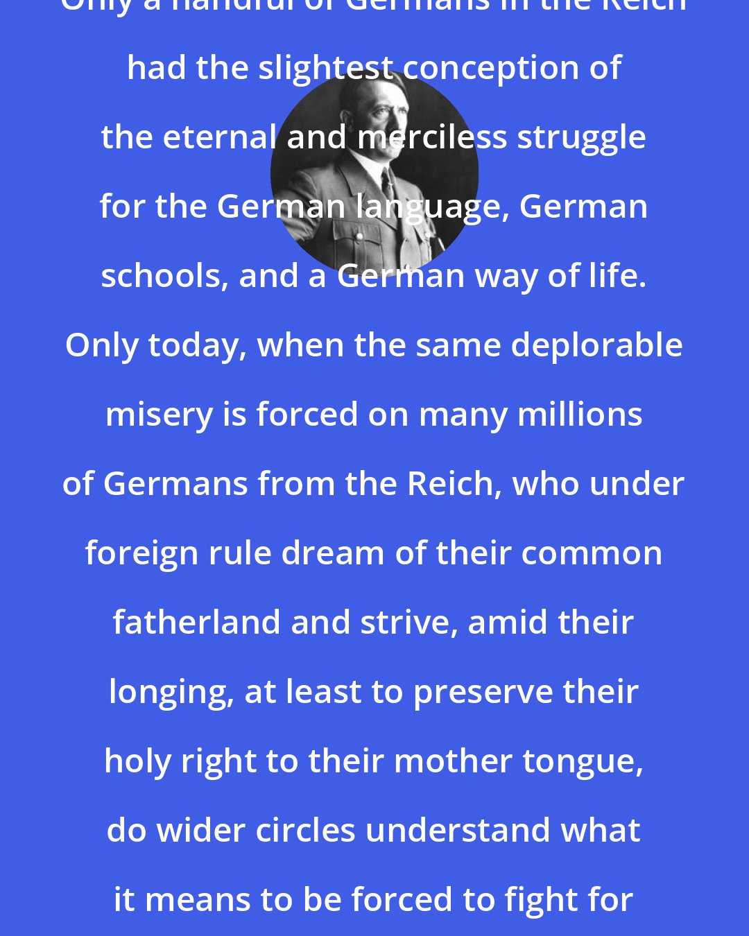 Adolf Hitler: Only a handful of Germans in the Reich had the slightest conception of the eternal and merciless struggle for the German language, German schools, and a German way of life. Only today, when the same deplorable misery is forced on many millions of Germans from the Reich, who under foreign rule dream of their common fatherland and strive, amid their longing, at least to preserve their holy right to their mother tongue, do wider circles understand what it means to be forced to fight for one's nationality.