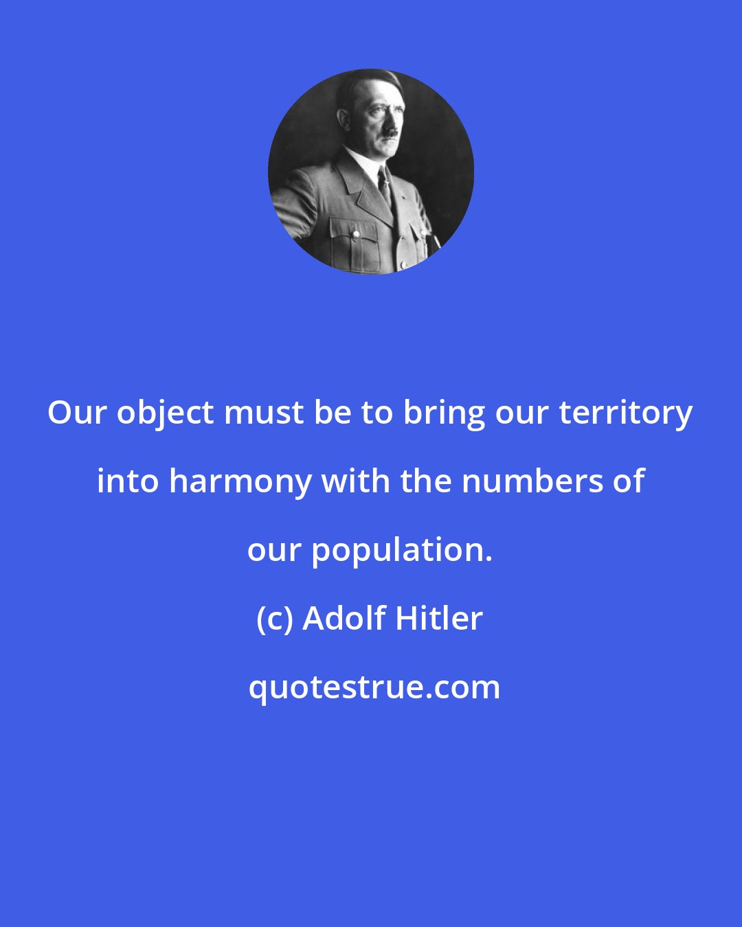 Adolf Hitler: Our object must be to bring our territory into harmony with the numbers of our population.