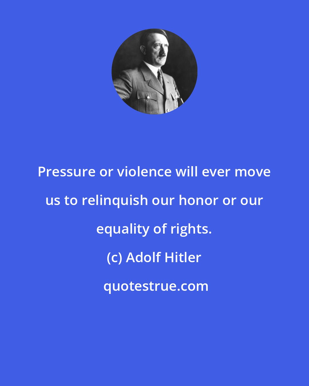 Adolf Hitler: Pressure or violence will ever move us to relinquish our honor or our equality of rights.