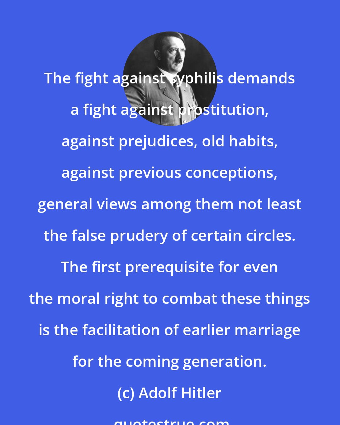 Adolf Hitler: The fight against syphilis demands a fight against prostitution, against prejudices, old habits, against previous conceptions, general views among them not least the false prudery of certain circles. The first prerequisite for even the moral right to combat these things is the facilitation of earlier marriage for the coming generation.