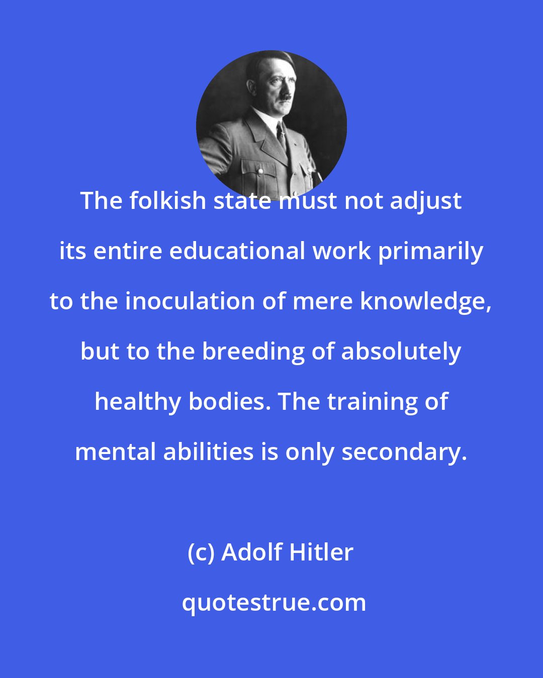 Adolf Hitler: The folkish state must not adjust its entire educational work primarily to the inoculation of mere knowledge, but to the breeding of absolutely healthy bodies. The training of mental abilities is only secondary.