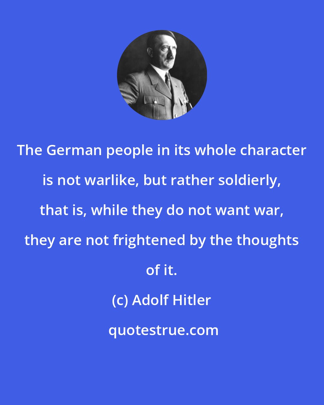 Adolf Hitler: The German people in its whole character is not warlike, but rather soldierly, that is, while they do not want war, they are not frightened by the thoughts of it.