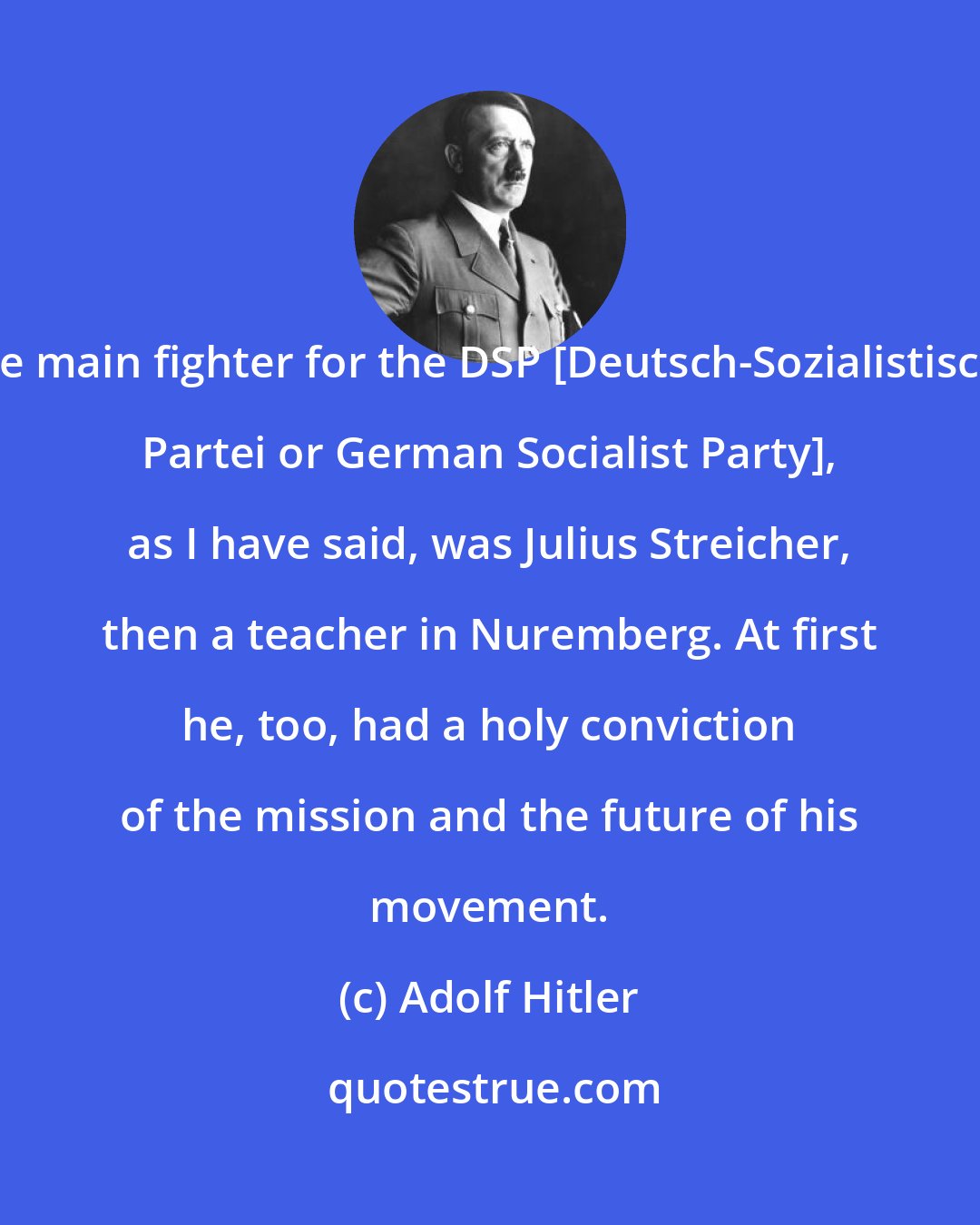 Adolf Hitler: The main fighter for the DSP [Deutsch-Sozialistische Partei or German Socialist Party], as I have said, was Julius Streicher, then a teacher in Nuremberg. At first he, too, had a holy conviction of the mission and the future of his movement.