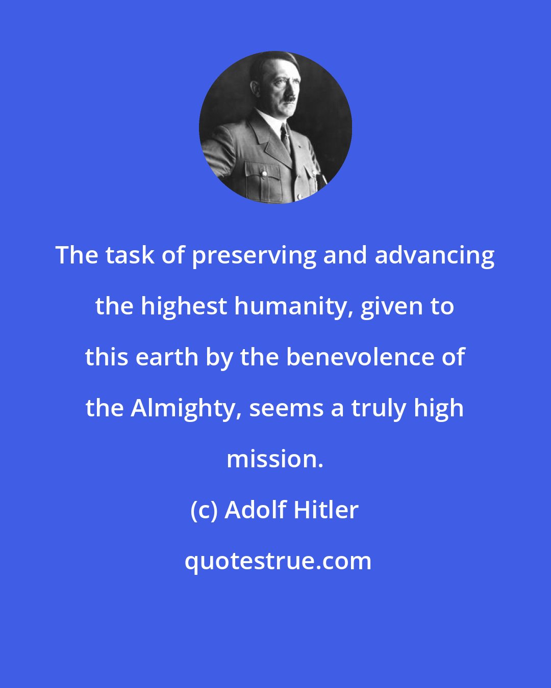 Adolf Hitler: The task of preserving and advancing the highest humanity, given to this earth by the benevolence of the Almighty, seems a truly high mission.