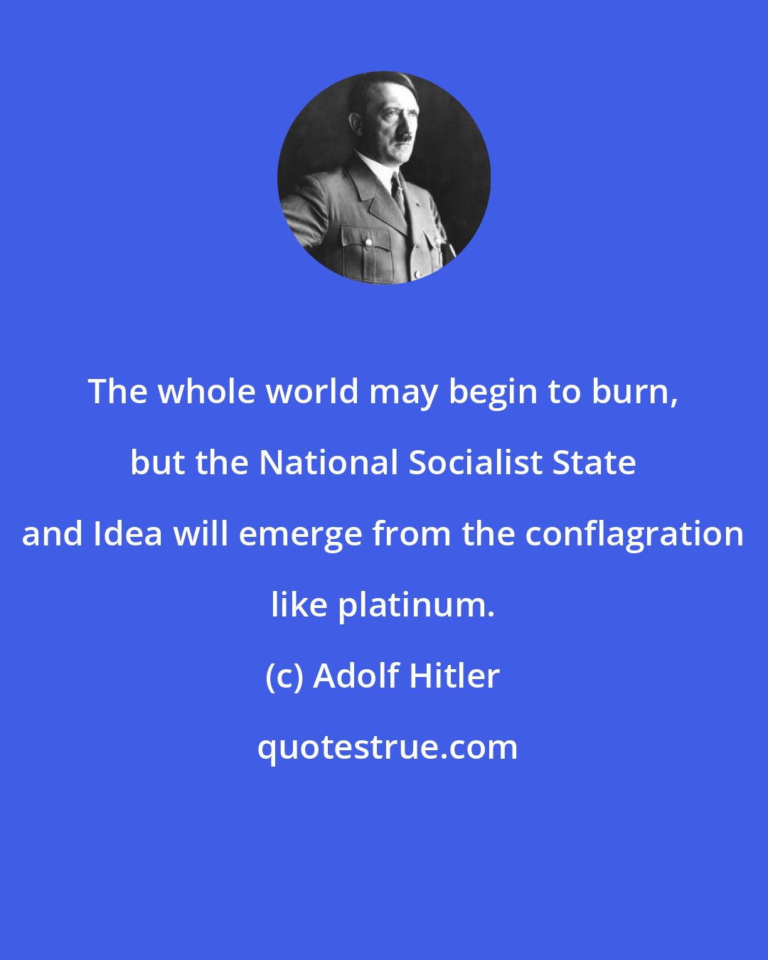 Adolf Hitler: The whole world may begin to burn, but the National Socialist State and Idea will emerge from the conflagration like platinum.