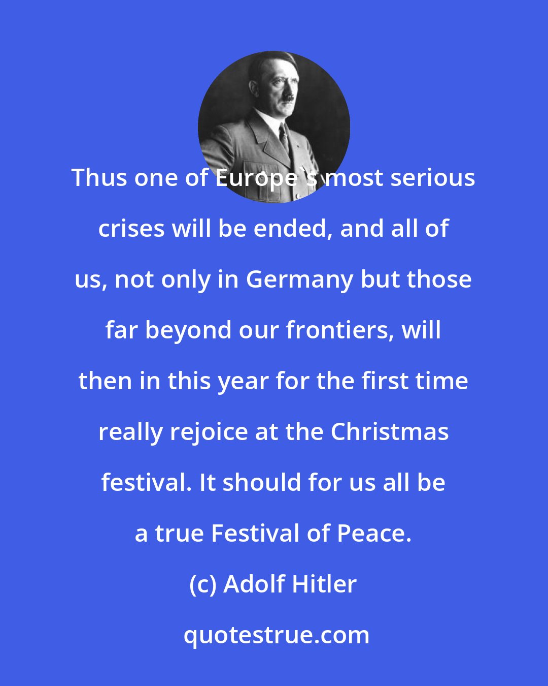 Adolf Hitler: Thus one of Europe's most serious crises will be ended, and all of us, not only in Germany but those far beyond our frontiers, will then in this year for the first time really rejoice at the Christmas festival. It should for us all be a true Festival of Peace.