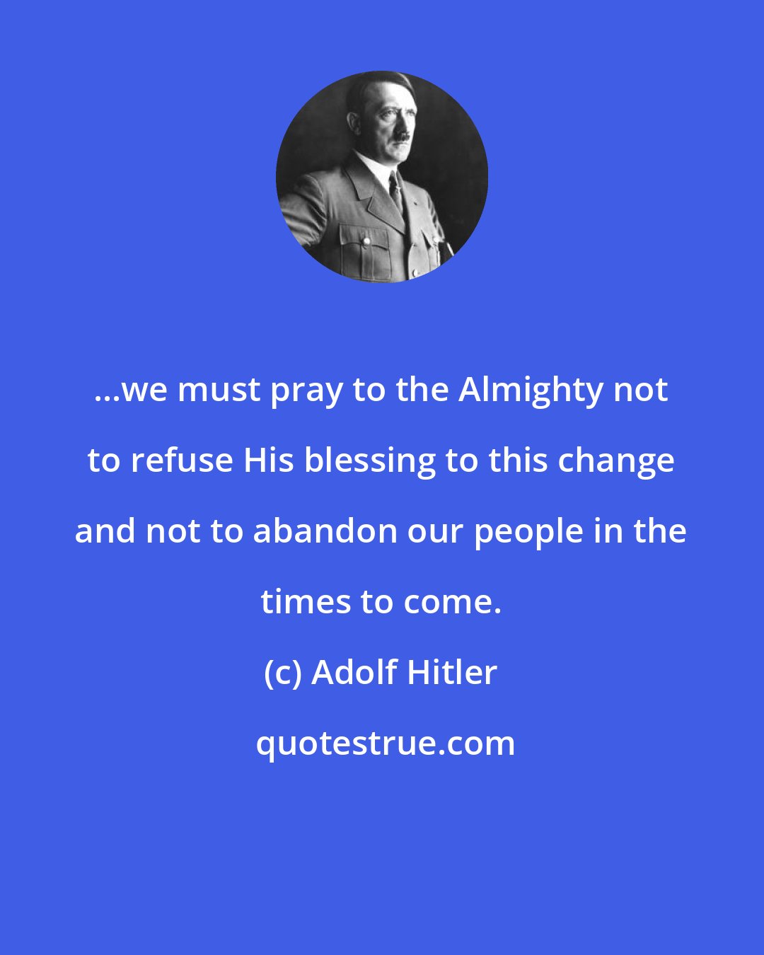 Adolf Hitler: ...we must pray to the Almighty not to refuse His blessing to this change and not to abandon our people in the times to come.