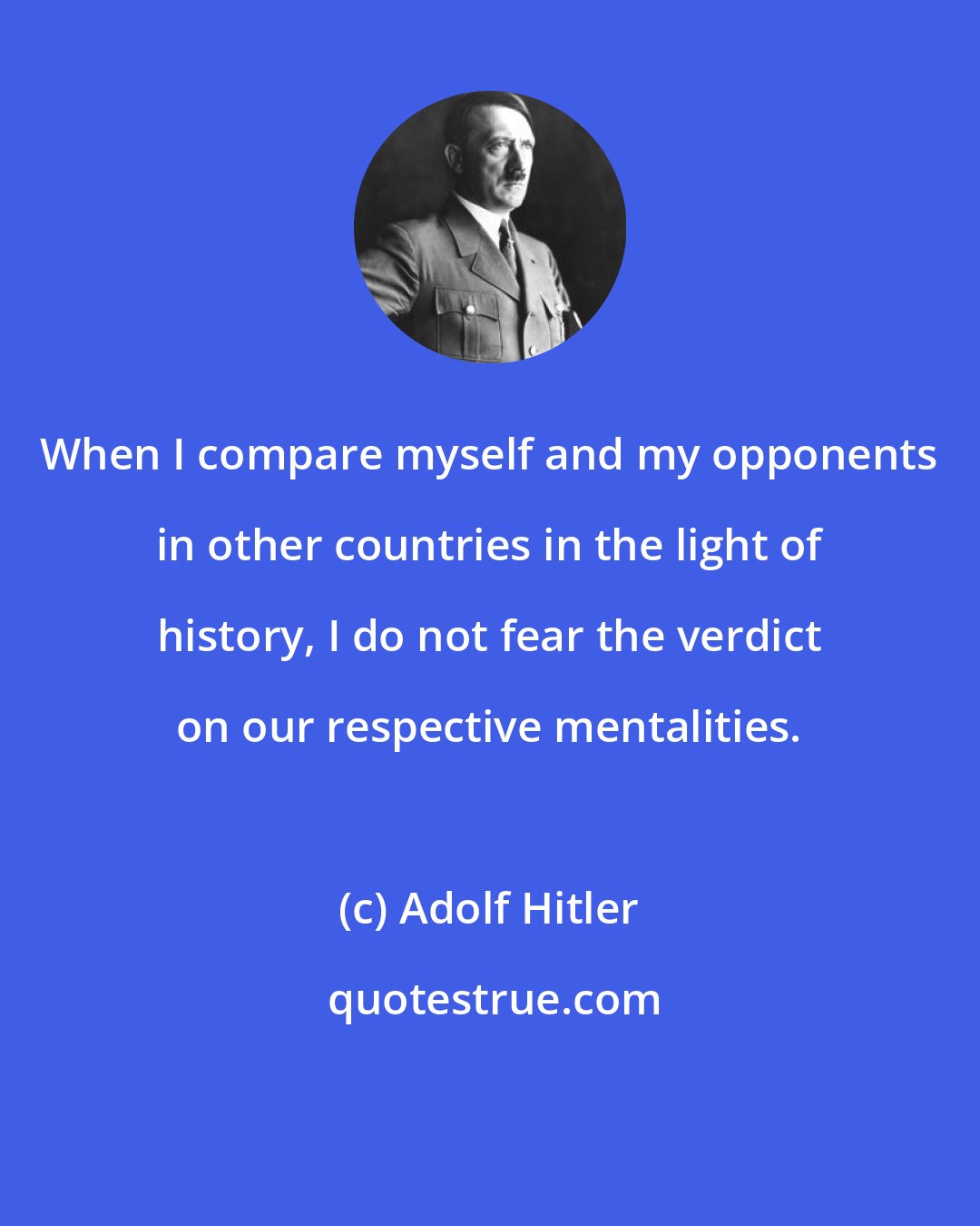 Adolf Hitler: When I compare myself and my opponents in other countries in the light of history, I do not fear the verdict on our respective mentalities.