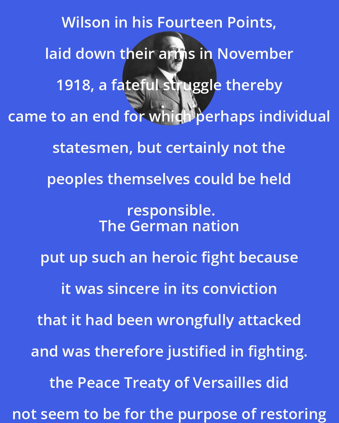 Adolf Hitler: When the German people trusting to the promises made by President Wilson in his Fourteen Points, laid down their arms in November 1918, a fateful struggle thereby came to an end for which perhaps individual statesmen, but certainly not the peoples themselves could be held responsible.
 The German nation put up such an heroic fight because it was sincere in its conviction that it had been wrongfully attacked and was therefore justified in fighting. the Peace Treaty of Versailles did not seem to be for the purpose of restoring peace to mankind, but rather to perpetuate hatred.