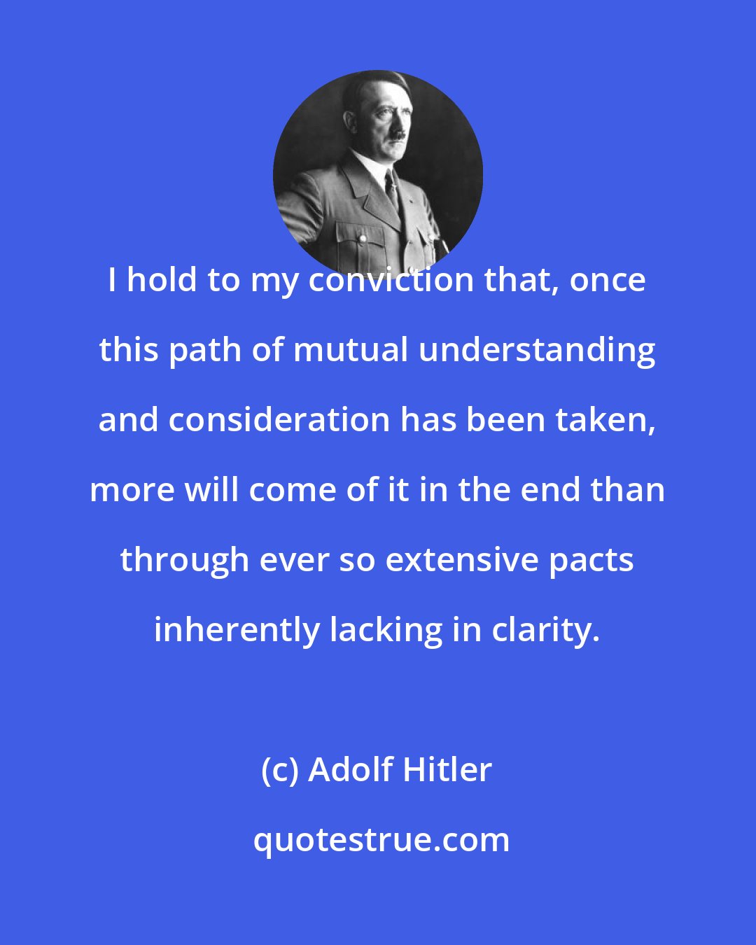 Adolf Hitler: I hold to my conviction that, once this path of mutual understanding and consideration has been taken, more will come of it in the end than through ever so extensive pacts inherently lacking in clarity.