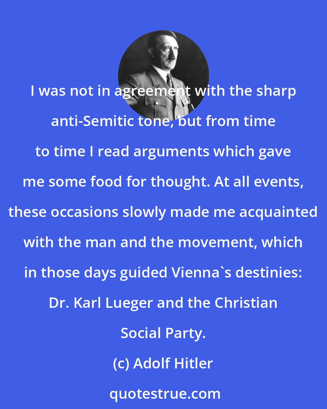 Adolf Hitler: I was not in agreement with the sharp anti-Semitic tone, but from time to time I read arguments which gave me some food for thought. At all events, these occasions slowly made me acquainted with the man and the movement, which in those days guided Vienna's destinies: Dr. Karl Lueger and the Christian Social Party.