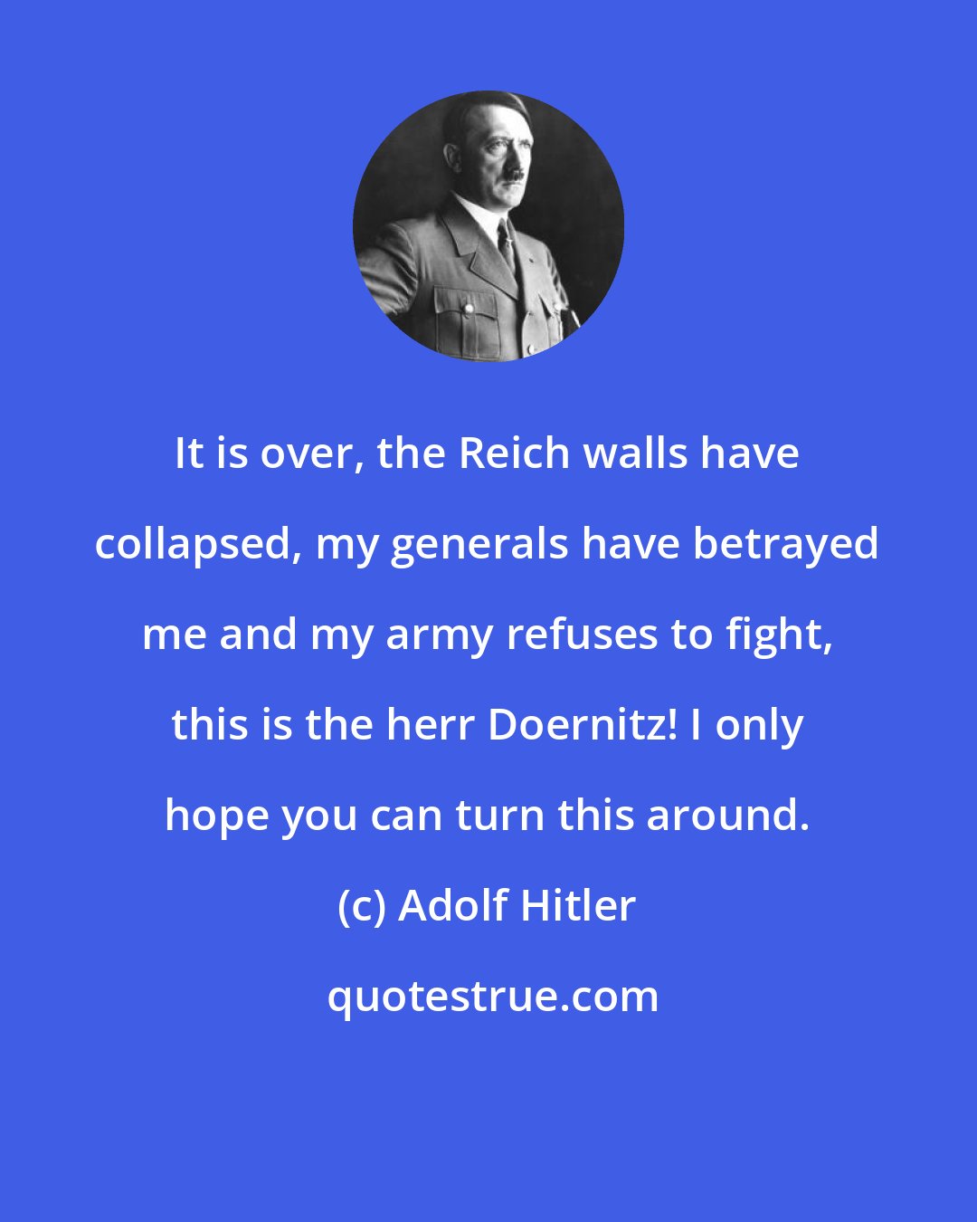 Adolf Hitler: It is over, the Reich walls have collapsed, my generals have betrayed me and my army refuses to fight, this is the herr Doernitz! I only hope you can turn this around.