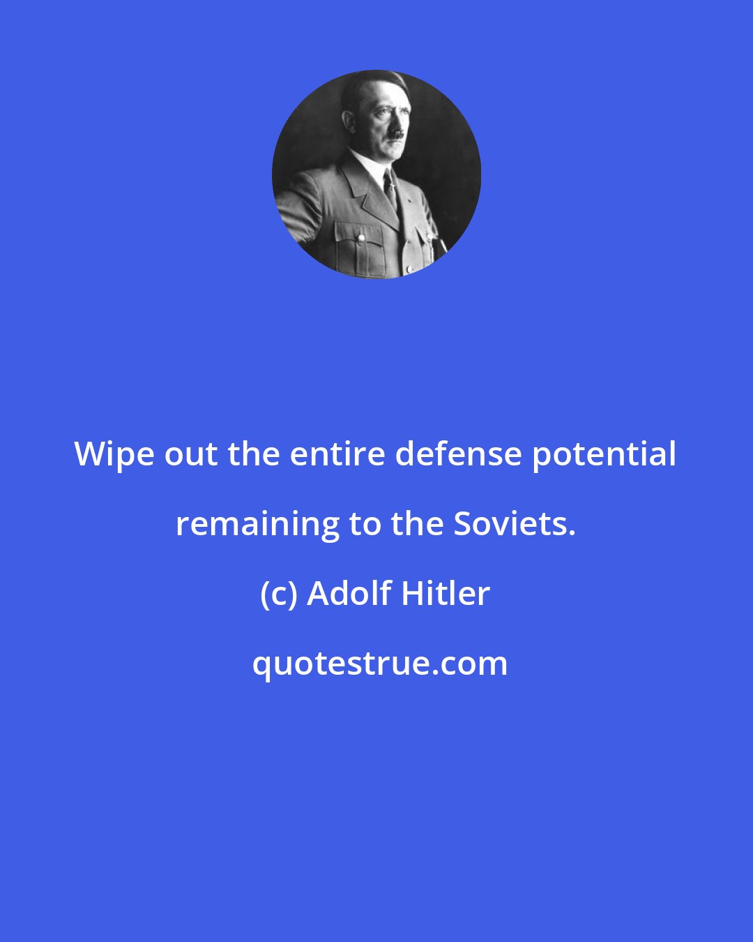 Adolf Hitler: Wipe out the entire defense potential remaining to the Soviets.