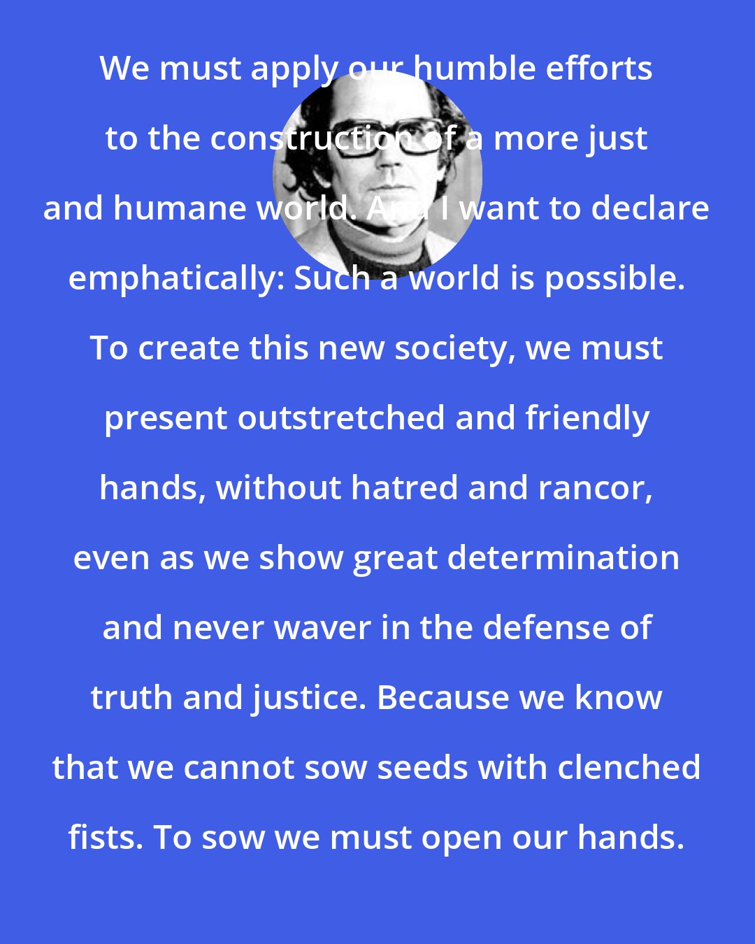 Adolfo Perez Esquivel: We must apply our humble efforts to the construction of a more just and humane world. And I want to declare emphatically: Such a world is possible. To create this new society, we must present outstretched and friendly hands, without hatred and rancor, even as we show great determination and never waver in the defense of truth and justice. Because we know that we cannot sow seeds with clenched fists. To sow we must open our hands.