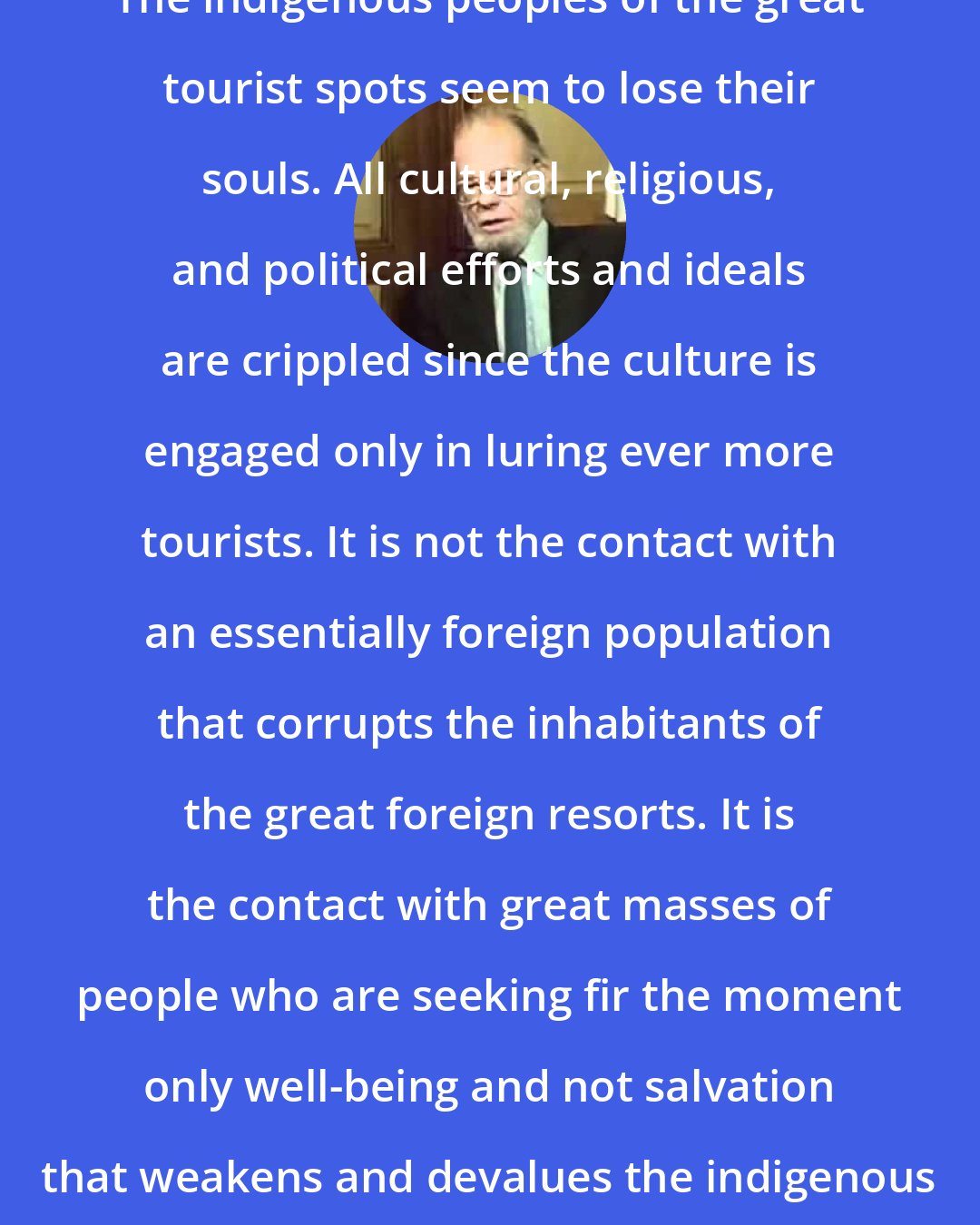 Adolph Guggenbuhl-Craig: The indigenous peoples of the great tourist spots seem to lose their souls. All cultural, religious, and political efforts and ideals are crippled since the culture is engaged only in luring ever more tourists. It is not the contact with an essentially foreign population that corrupts the inhabitants of the great foreign resorts. It is the contact with great masses of people who are seeking fir the moment only well-being and not salvation that weakens and devalues the indigenous population.