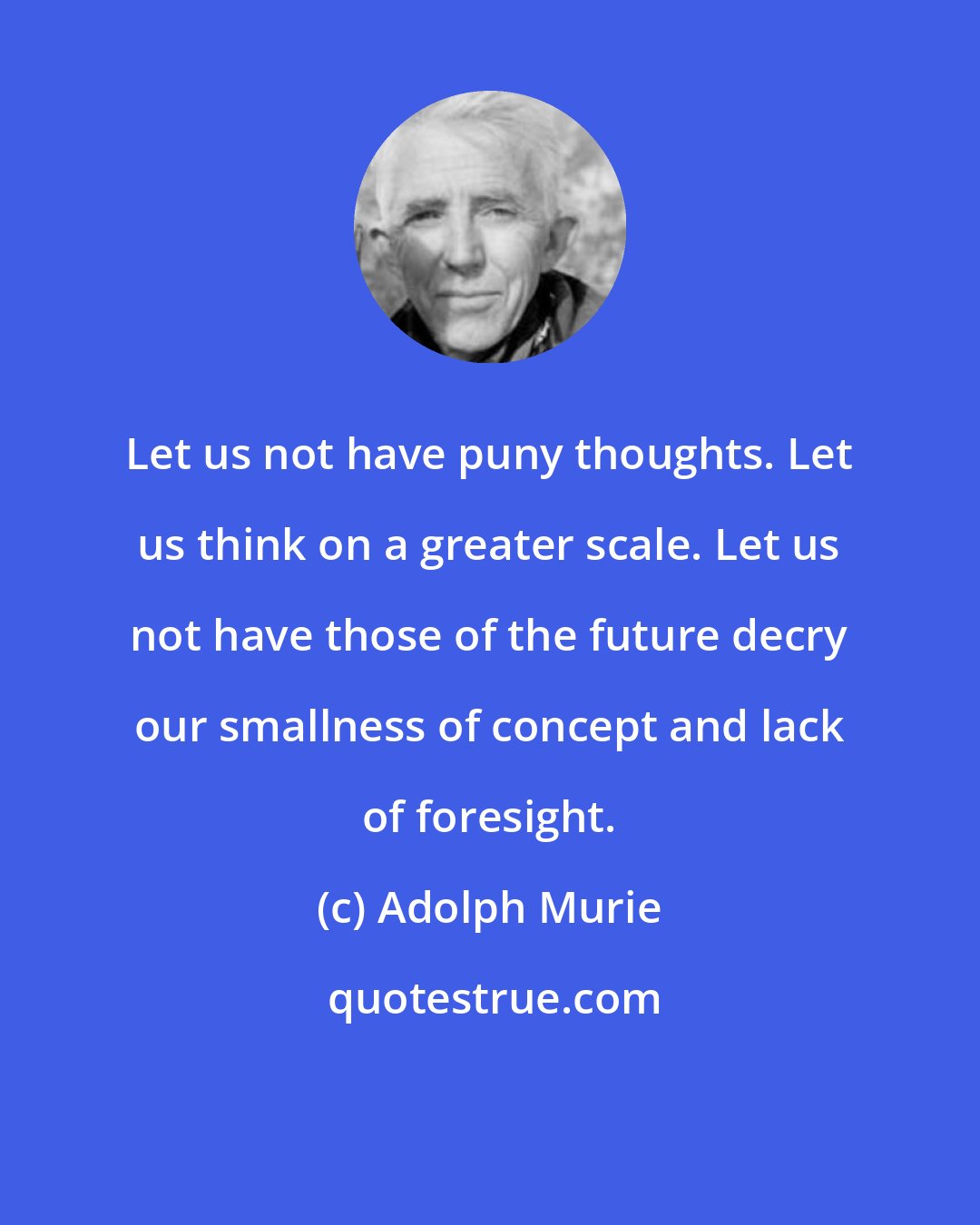 Adolph Murie: Let us not have puny thoughts. Let us think on a greater scale. Let us not have those of the future decry our smallness of concept and lack of foresight.