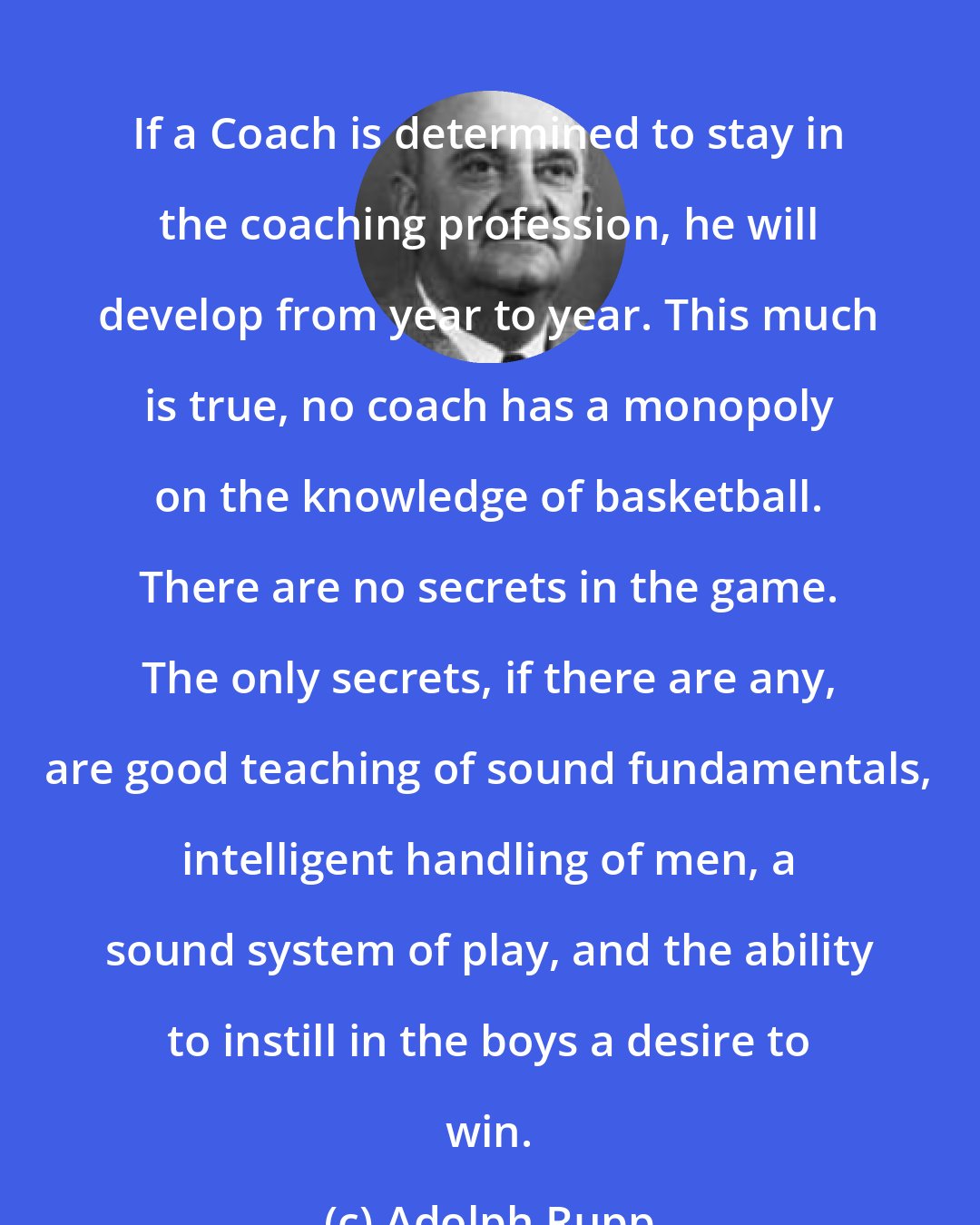 Adolph Rupp: If a Coach is determined to stay in the coaching profession, he will develop from year to year. This much is true, no coach has a monopoly on the knowledge of basketball. There are no secrets in the game. The only secrets, if there are any, are good teaching of sound fundamentals, intelligent handling of men, a sound system of play, and the ability to instill in the boys a desire to win.