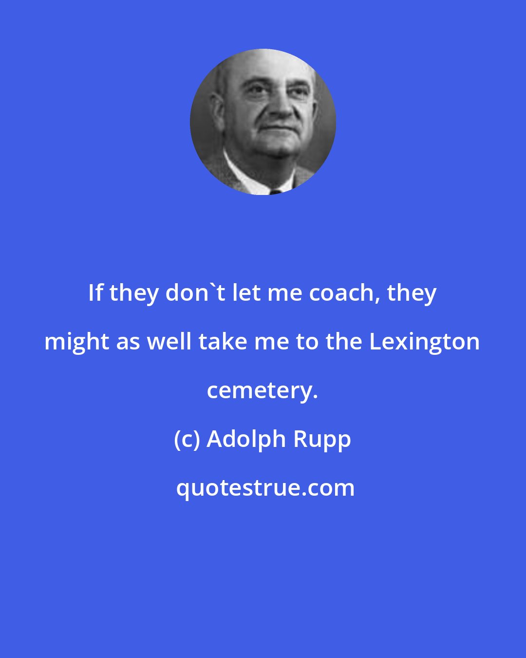 Adolph Rupp: If they don't let me coach, they might as well take me to the Lexington cemetery.