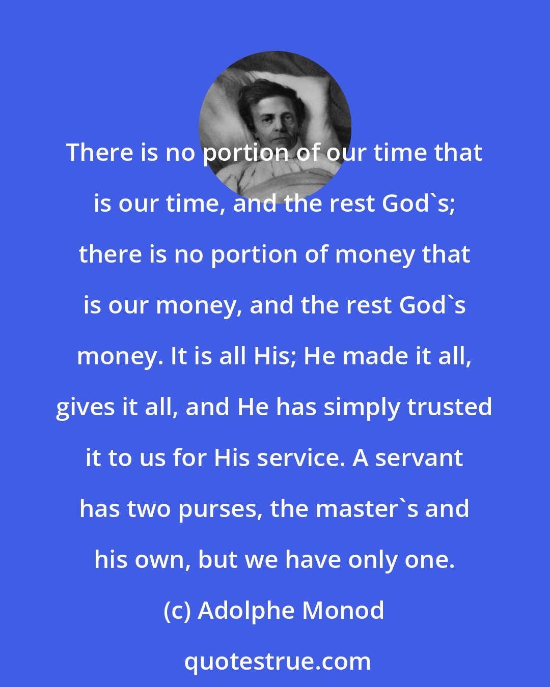 Adolphe Monod: There is no portion of our time that is our time, and the rest God's; there is no portion of money that is our money, and the rest God's money. It is all His; He made it all, gives it all, and He has simply trusted it to us for His service. A servant has two purses, the master's and his own, but we have only one.