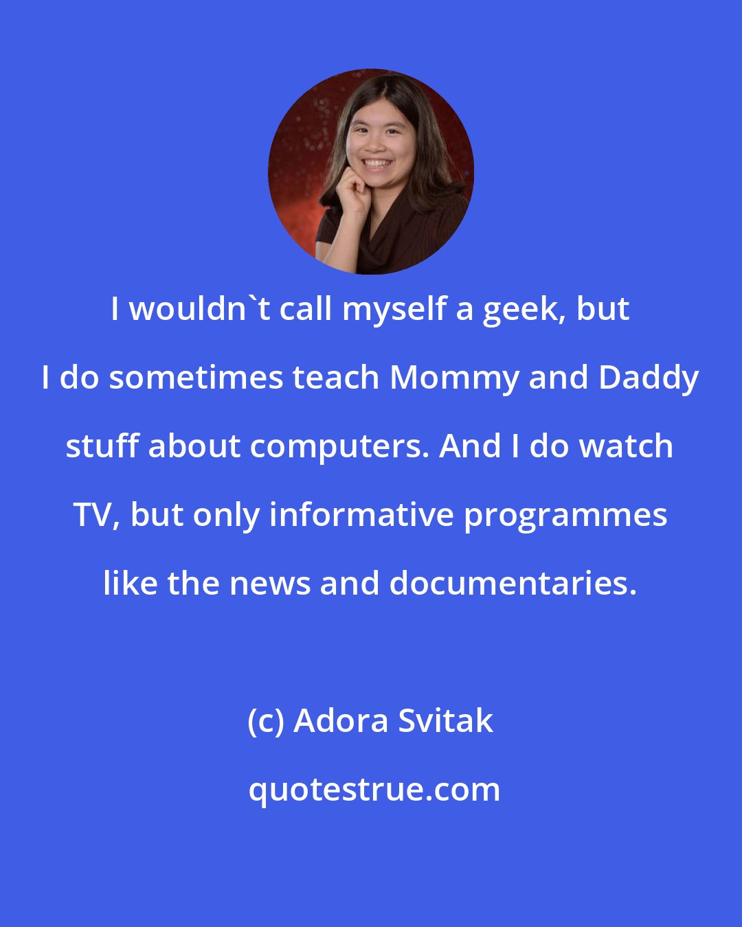 Adora Svitak: I wouldn't call myself a geek, but I do sometimes teach Mommy and Daddy stuff about computers. And I do watch TV, but only informative programmes like the news and documentaries.