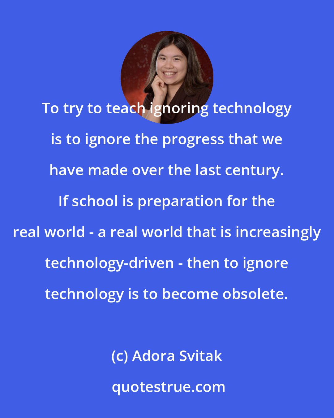 Adora Svitak: To try to teach ignoring technology is to ignore the progress that we have made over the last century. If school is preparation for the real world - a real world that is increasingly technology-driven - then to ignore technology is to become obsolete.