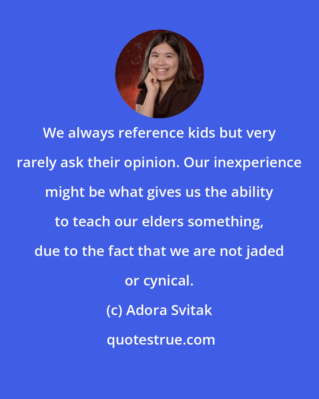 Adora Svitak: We always reference kids but very rarely ask their opinion. Our inexperience might be what gives us the ability to teach our elders something, due to the fact that we are not jaded or cynical.