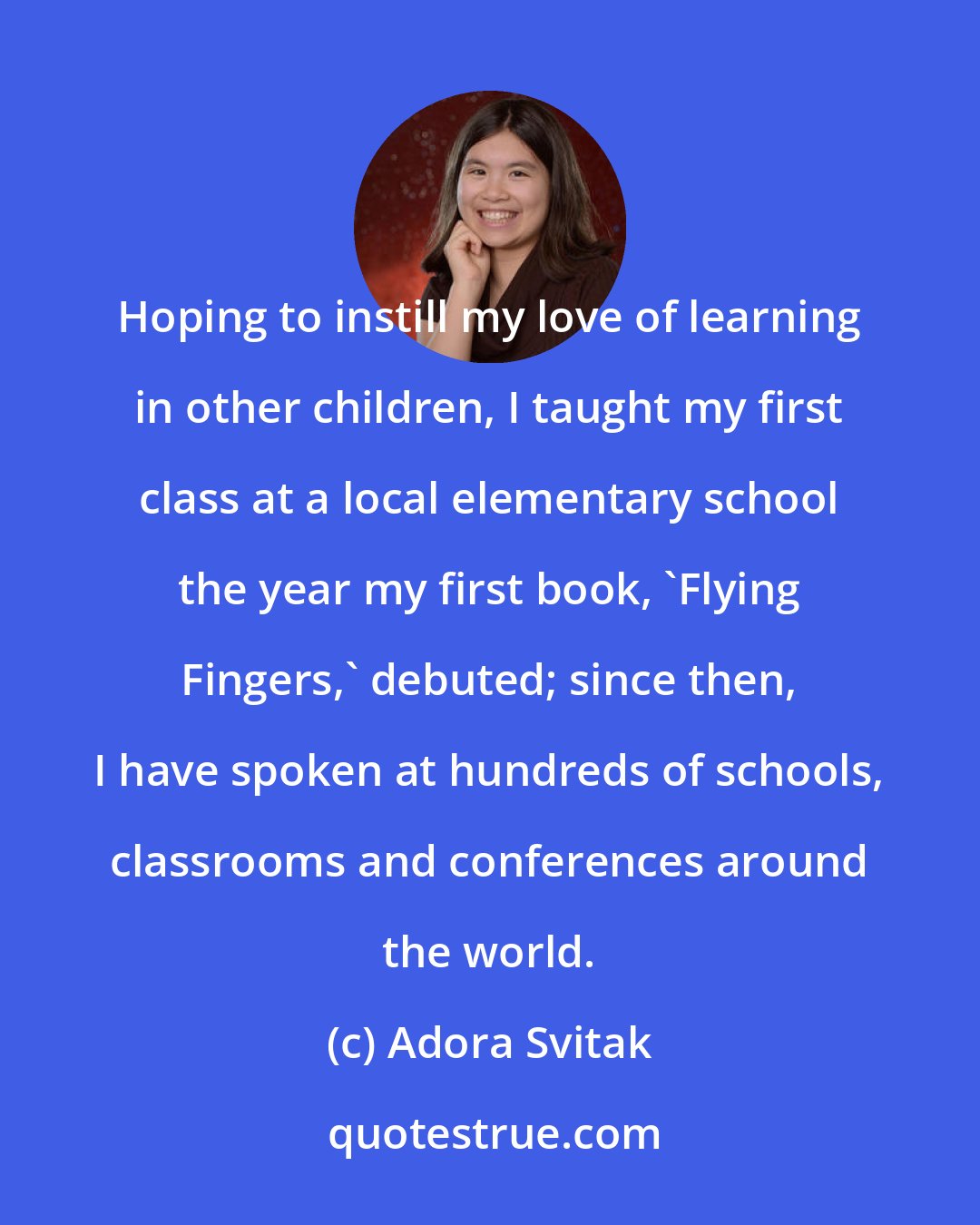 Adora Svitak: Hoping to instill my love of learning in other children, I taught my first class at a local elementary school the year my first book, 'Flying Fingers,' debuted; since then, I have spoken at hundreds of schools, classrooms and conferences around the world.