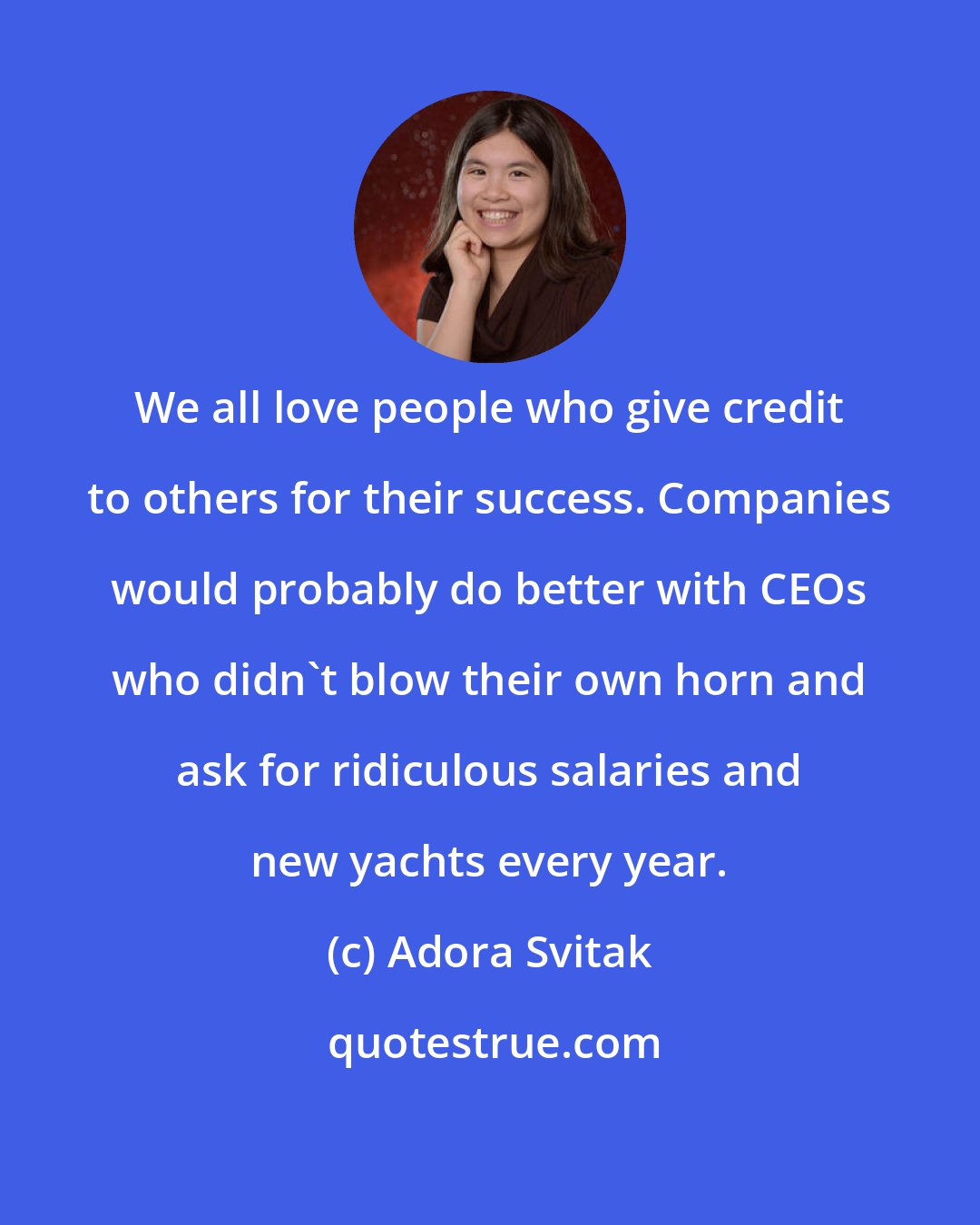 Adora Svitak: We all love people who give credit to others for their success. Companies would probably do better with CEOs who didn't blow their own horn and ask for ridiculous salaries and new yachts every year.